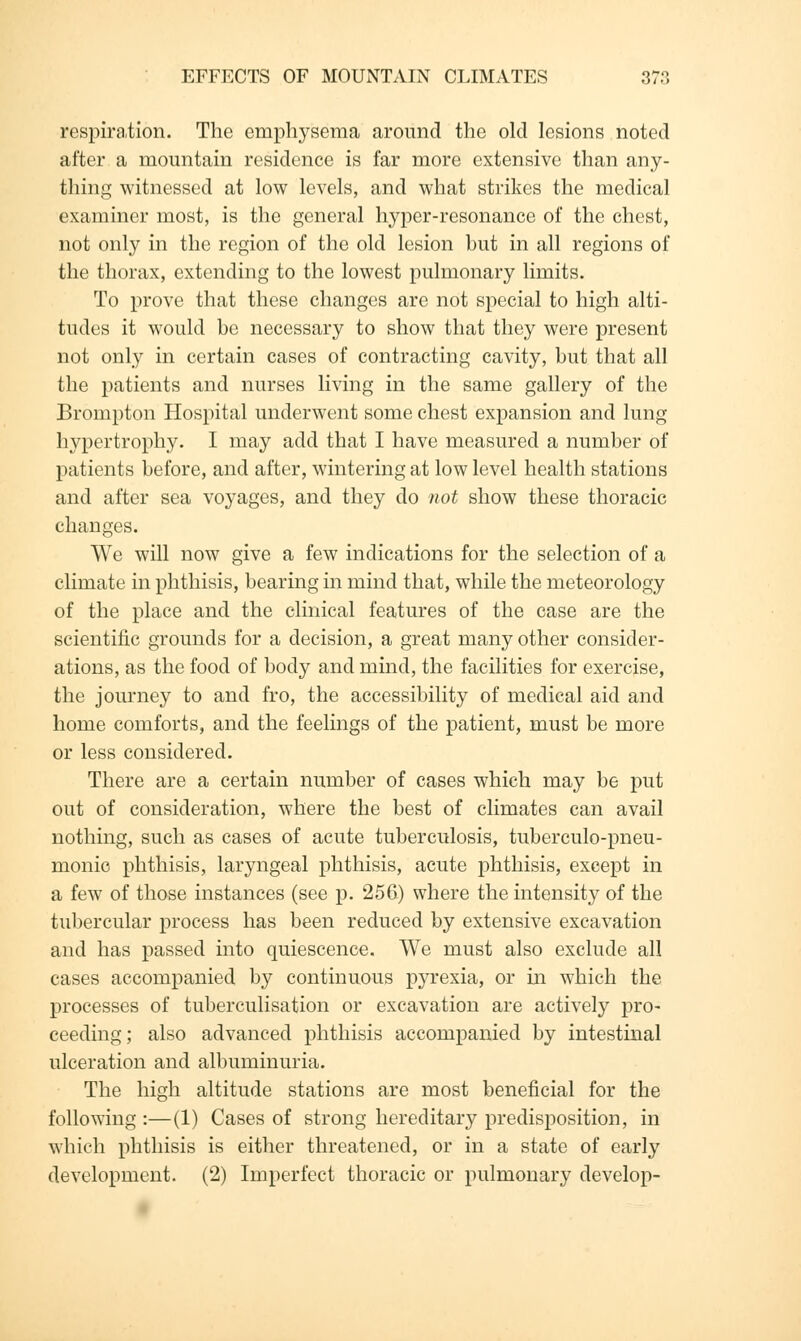 respiration. The emphysema around the old lesions noted after a mountain residence is far more extensive than any- thing witnessed at low levels, and what strikes the medical examiner most, is the general hyper-resonance of the chest, not only in the region of the old lesion but in all regions of the thorax, extending to the lowest pulmonary limits. To prove that these changes are not special to high alti- tudes it would be necessary to show that they were present not only in certain cases of contracting cavity, but that all the patients and nurses living in the same gallery of the Brompton Hospital underwent some chest expansion and lung hypertrophy. I may add that I have measured a number of patients before, and after, wintering at low level health stations and after sea voyages, and they do not show these thoracic changes. We will now give a few indications for the selection of a climate in phthisis, bearing in mind that, while the meteorology of the place and the clinical features of the case are the scientific grounds for a decision, a great many other consider- ations, as the food of body and mind, the facilities for exercise, the journey to and fro, the accessibility of medical aid and home comforts, and the feelings of the patient, must be more or less considered. There are a certain number of cases which may be put out of consideration, where the best of climates can avail nothing, such as cases of acute tuberculosis, tuberculo-pneu- monio phthisis, laryngeal phthisis, acute phthisis, except in a few of those instances (see p. 256) where the intensity of the tubercular process has been reduced by extensive excavation and has passed into quiescence. We must also exclude all cases accompanied by continuous pyrexia, or in which the processes of tuberculisation or excavation are actively pro- ceeding; also advanced phthisis accompanied by intestinal ulceration and albuminuria. The high altitude stations are most beneficial for the following :—(1) Cases of strong hereditary predisposition, in which phthisis is either threatened, or in a state of early development. (2) Imperfect thoracic or pulmonary develop-