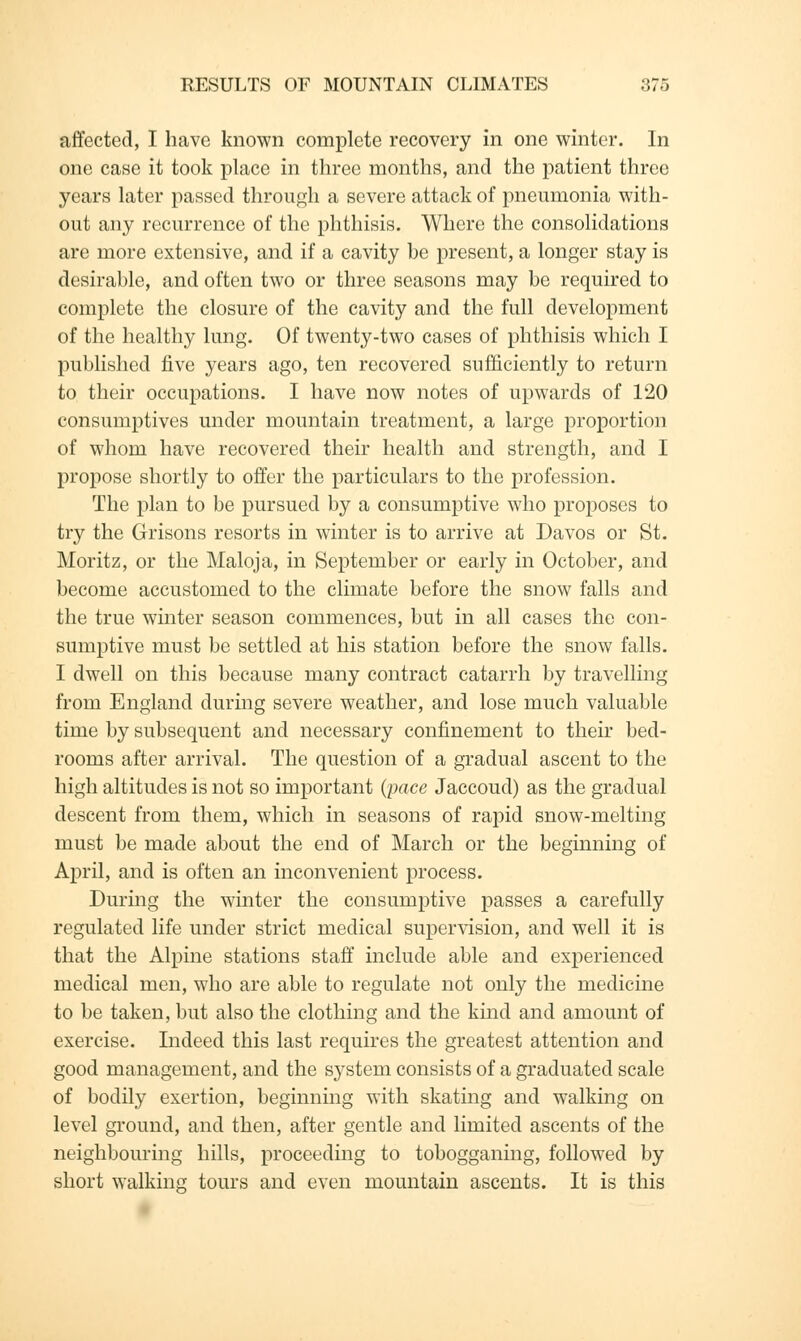 affected, I have known complete recovery in one winter. In one case it took place in three months, and the patient three years later passed through a severe attack of pneumonia with- out any recurrence of the phthisis. Where the consolidations are more extensive, and if a cavity he present, a longer stay is desirable, and often two or three seasons may be required to complete the closure of the cavity and the full development of the healthy lung. Of twenty-two cases of phthisis which I published five years ago, ten recovered sufficiently to return to their occupations. I have now notes of upwards of 120 consumptives under mountain treatment, a large proportion of whom have recovered their health and strength, and I propose shortly to offer the particulars to the profession. The plan to be pursued by a consumptive who proposes to try the Grisons resorts in winter is to arrive at Davos or St. Moritz, or the Maloja, in September or early in October, and become accustomed to the climate before the snow falls and the true winter season commences, but in all cases the con- sumptive must be settled at his station before the snow falls. I dwell on this because many contract catarrh by travelling from England during severe weather, and lose much valuable time by subsequent and necessary confinement to their bed- rooms after arrival. The question of a gradual ascent to the high altitudes is not so important (pace Jaccoud) as the gradual descent from them, which in seasons of rapid snow-melting must be made about the end of March or the beginning of April, and is often an inconvenient process. During the winter the consumptive passes a carefully regulated life under strict medical supervision, and well it is that the Alpine stations staff include able and experienced medical men, who are able to regulate not only the medicine to be taken, but also the clothing and the kind and amount of exercise. Indeed this last requires the greatest attention and good management, and the system consists of a graduated scale of bodily exertion, beginning with skating and walking on level ground, and then, after gentle and limited ascents of the neighbouring hills, proceeding to tobogganing, followed by short walking tours and even mountain ascents. It is this