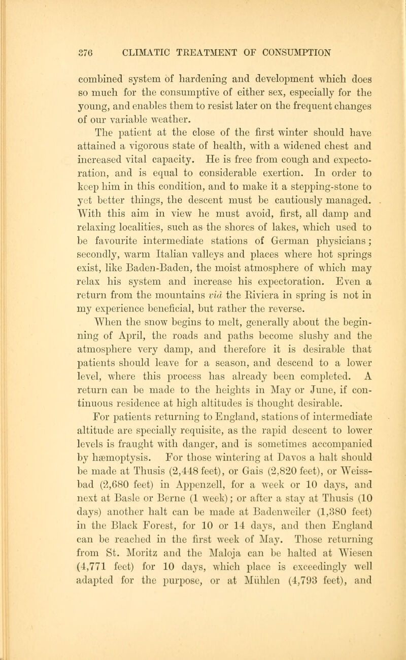 combined system of hardening and development which does so much for the consumptive of either sex, especially for the young, and enables them to resist later on the frequent changes of our variable weather. The patient at the close of the first winter should have attained a vigorous state of health, with a widened chest and increased vital capacity. He is free from cough and expecto- ration, and is equal to considerable exertion. In order to keep him in this condition, and to make it a stepping-stone to yet better things, the descent must be cautiously managed. With this aim in view he must avoid, first, all damp and relaxing localities, such as the shores of lakes, which used to be favourite intermediate stations of German physicians; secondly, warm Italian valleys and places where hot springs exist, like Baden-Baden, the moist atmosphere of which may relax his system and increase his expectoration. Even a return from the mountains via the Eiviera in spring is not in my experience beneficial, but rather the reverse. When the snow begins to melt, generally about the begin- ning of April, the roads and paths become slushy and the atmosphere very damp, and therefore it is desirable that patients should leave for a season, and descend to a lower level, where this process has already been completed. A return can be made to the heights in May or June, if con- tinuous residence at high altitudes is thought desirable. For patients returning to England, stations of intermediate altitude are specially requisite, as the rapid descent to lower levels is fraught with danger, and is sometimes accompanied by hseinoptysis. For those wintering at Davos a halt should be made at Thusis (2,448 feet), or Gais (2,820 feet), or Weiss- bad (2,680 feet) in Appenzell, for a week or 10 days, and next at Basle or Berne (1 week); or after a stay at Thusis (10 days) another halt can be made at Badenweiler (1,380 feet) in the Black Forest, for 10 or 14 days, and then England can be reached in the first week of May. Those returning from St. Moritz and the Maloja can be halted at Wiesen (4,771 feet) for 10 days, which place is exceedingly well adapted for the purpose, or at Muhlen (4,793 feet), and