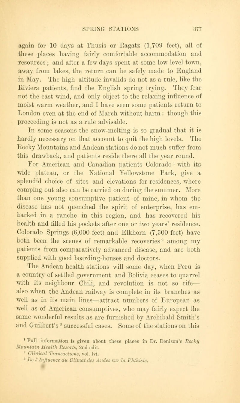 again for 10 clays at Thusis or Eagatz (1,709 feet), all of these places having fairly comfortahle accommodation and resources; and after a few days spent at some low level town, away from lakes, the return can be safely made to England in May. The high altitude invalids do not as a rule, like the Eiviera patients, find the English spring trying. They fear not the east wind, and only object to the relaxing influence of moist warm weather, and I have seen some patients return to London even at the end of March without harm: though this proceeding is not as a rule advisable. In some seasons the snow-melting is so gradual that it is hardly necessary on that account to quit the high levels. The Rocky Mountains and Andean stations do not much suffer from this drawback, and patients reside there all the year round. For American and Canadian patients Colorado 1 with its wide plateau, or the National Yellowstone Park, give a splendid choice of sites and elevations for residences, where camping out also can be carried on during the summer. More than one young consumptive patient of mine, in whom the disease has not quenched the spirit of enterprise, has em- barked in a ranche in this region, and has recovered his health and filled his pockets after one or two years' residence. Colorado Springs (6,000 feet) and Elkhorn (7,500 feet) have both been the scenes of remarkable recoveries2 among my patients from comparatively advanced disease, and are both supplied with good boarding-houses and doctors. The Andean health stations will some day, when Peru is a country of settled government and Bolivia ceases to quarrel with its neighbour Chili, and revolution is not so rife— also when the Andean railway is complete in its branches as well as in its main lines—attract numbers of European as well as of American consumptives, who may fairly expect the same wonderful results as are furnished by Archibald Smith's and Guilbert's3 successful cases. Some of the stations on this 1 Full information is given about these places in Dr. Denison's Rocky Mountain Health Resorts, 2nd edit. - Clinical Transactions, vol. lvi. 3 De VInfluence du Climat des Andes sur la Phthisic.