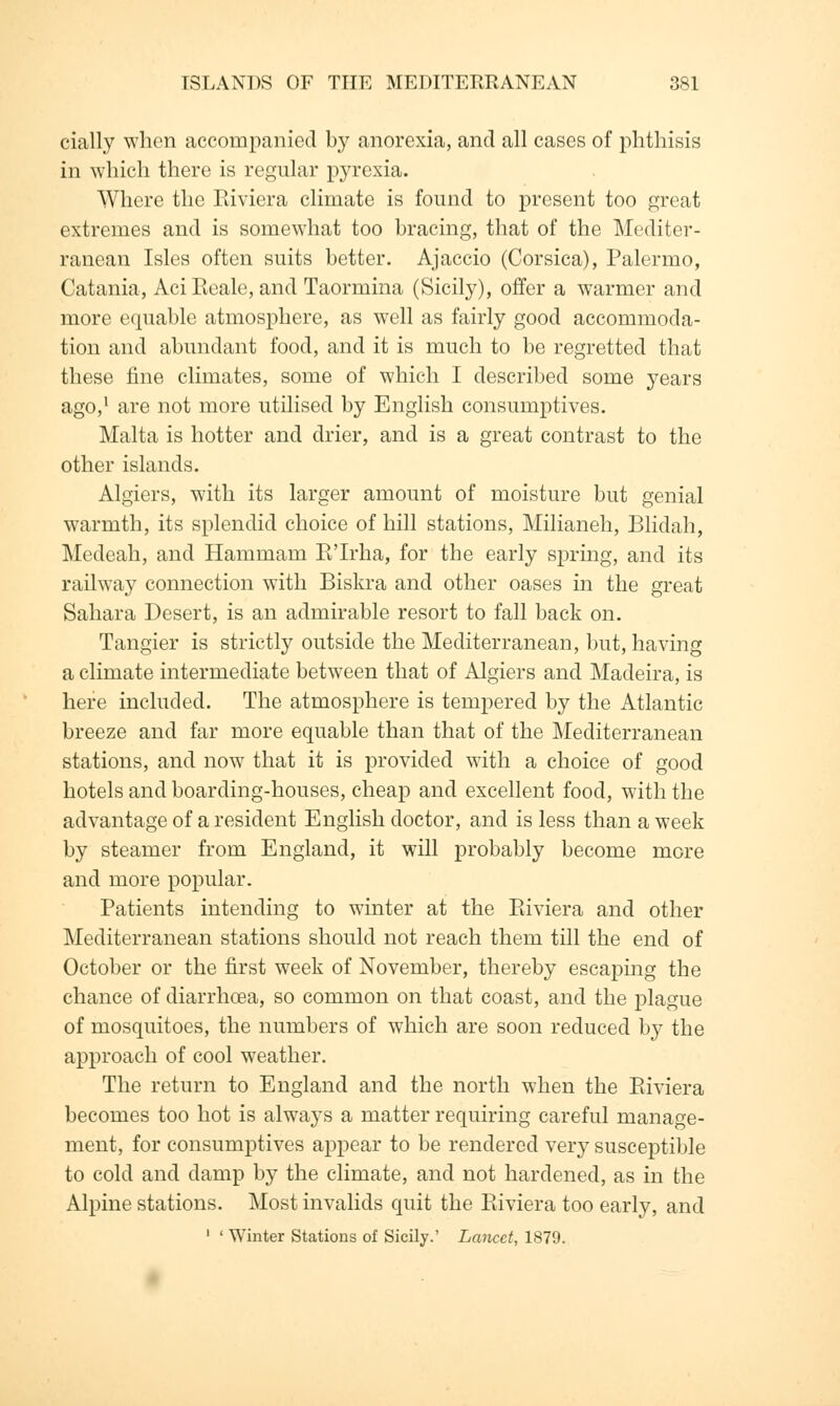 cially when accompanied by anorexia, and all cases of phthisis in which there is regular pyrexia. Where the Riviera climate is found to present too great extremes and is somewhat too bracing, that of the Mediter- ranean Isles often suits better. Ajaccio (Corsica), Palermo, Catania, Aci Reale, and Taormina (Sicily), offer a warmer and more equable atmosphere, as well as fairly good accommoda- tion and abundant food, and it is much to be regretted that these fine climates, some of which I described some years ago,1 are not more utilised by English consumptives. Malta is hotter and drier, and is a great contrast to the other islands. Algiers, with its larger amount of moisture but genial warmth, its splendid choice of hill stations, Milianeh, Blidah, Medeah, and Hammam E'Irha, for the early spring, and its railway connection with Biskra and other oases in the great Sahara Desert, is an admirable resort to fall back on. Tangier is strictly outside the Mediterranean, but, having a climate intermediate between that of Algiers and Madeira, is here included. The atmosphere is tempered by the Atlantic breeze and far more equable than that of the Mediterranean stations, and now that it is provided with a choice of good hotels and boarding-houses, cheap and excellent food, with the advantage of a resident English doctor, and is less than a week by steamer from England, it will probably become more and more popular. Patients intending to winter at the Riviera and other Mediterranean stations should not reach them till the end of October or the first week of November, thereby escaping the chance of diarrhoea, so common on that coast, and the plague of mosquitoes, the numbers of which are soon reduced by the approach of cool weather. The return to England and the north when the Pdviera becomes too hot is always a matter requiring careful manage- ment, for consumptives appear to be rendered very susceptible to cold and damp by the climate, and not hardened, as in the Alpine stations. Most invalids quit the Ptiviera too early, and 1 ' Winter Stations of Sicily.' Lancet, 1879.