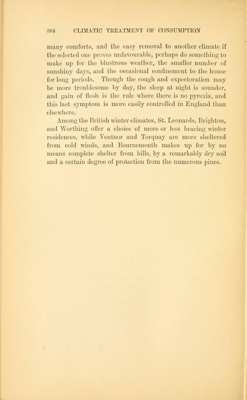many comforts, and the easy removal to another climate if the selected one proves unfavourable, perhaps do something to make up for the blustrous weather, the smaller number of sunshiny days, and the occasional confinement to the house for long periods. Though the cough and expectoration may be more troublesome by day, the sleep at night is sounder, and gain of flesh is the rule where there is no pyrexia, and this last symptom is more easily controlled in England than elsewhere. Among the British winter climates, St. Leonards, Brighton, and Worthing offer a choice of more or less bracing winter residences, while Ventnor and Torquay are more sheltered from cold winds, and Bournemouth makes up for by no means complete shelter from hills, by a remarkably dry soil and a certain degree of protection from the numerous pines.