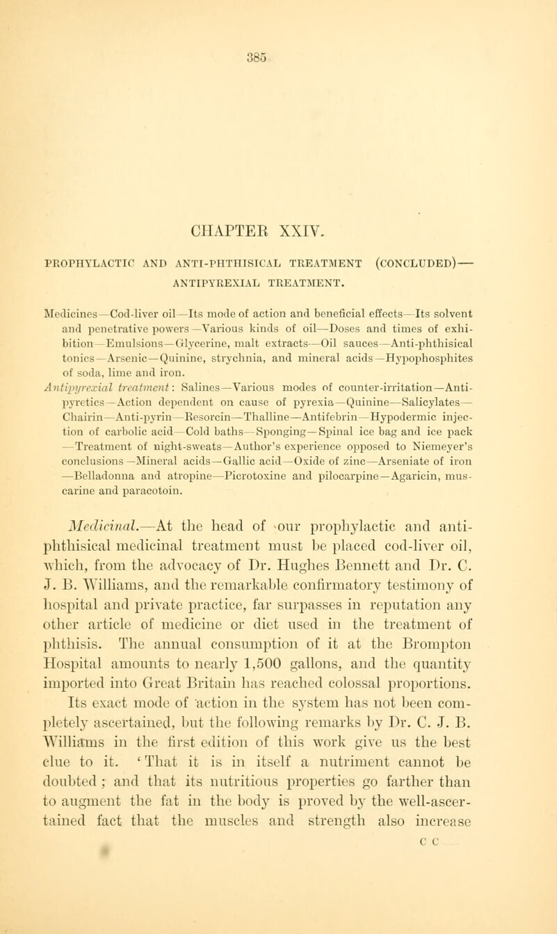 CHAPTER XXIV. PROPHYLACTIC AND ANTI-PHTHISICAL TREATMENT (CONCLUDED) — ANTIPYREXIAL TREATMENT. Medicines —Cod-liver oil—Its mode of action and beneficial effects—Its solvent and penetrative powers —Various kinds of oil—Doses and times of exhi- bition—Emulsions—Glycerine, malt extracts—Oil sauces—Anti-phthisical tonics—Arsenic —Quinine, strychnia, and mineral acids—Hypophosphites of soda, lime and iron. Antipyrexial treatment: Salines—Various modes of counter-irritation—Anti- pyretics—Action dependent on cause of pyrexia—Quinine—Salicylates— Chairin—Anti-pyrin—Resorcin—Thalline—Antifebrin—Hypodermic injec- tion of carbolic acid—Cold baths—Sponging—Spinal ice bag and ice pack —Treatment of night-sweats—Author's experience opposed to Niemeyer's conclusions—Mineral acids—Gallic acid—Oxide of zinc—Arseniate of iron —Belladonna and atropine—Picrotoxine and pilocarpine —Agaricin, mus- carine and paracotoin. Medicinal.—At the head of our prophylactic and anti- phthisical medicinal treatment must be placed cod-liver oil, which, from the advocacy of Dr. Hughes Bennett and Dr. C. J. B. Williams, and the remarkable confirmatory testimony of hospital and private practice, far surpasses in reputation any other article of medicine or diet used in the treatment of phthisis. The annual consumption of it at the Brompton Hospital amounts to nearly 1,500 gallons, and the quantity imported into Great Britain has reached colossal proportions. Its exact mode of action in the system has not been com- pletely ascertained, but the following remarks by Dr. C. J. B. Williams in the first edition of this work give us the best clue to it. ' That it is in itself a nutriment cannot be doubted ; and that its nutritious properties go farther than to augment the fat in the body is proved by the well-ascer- tained fact that the muscles and strength also increase C e