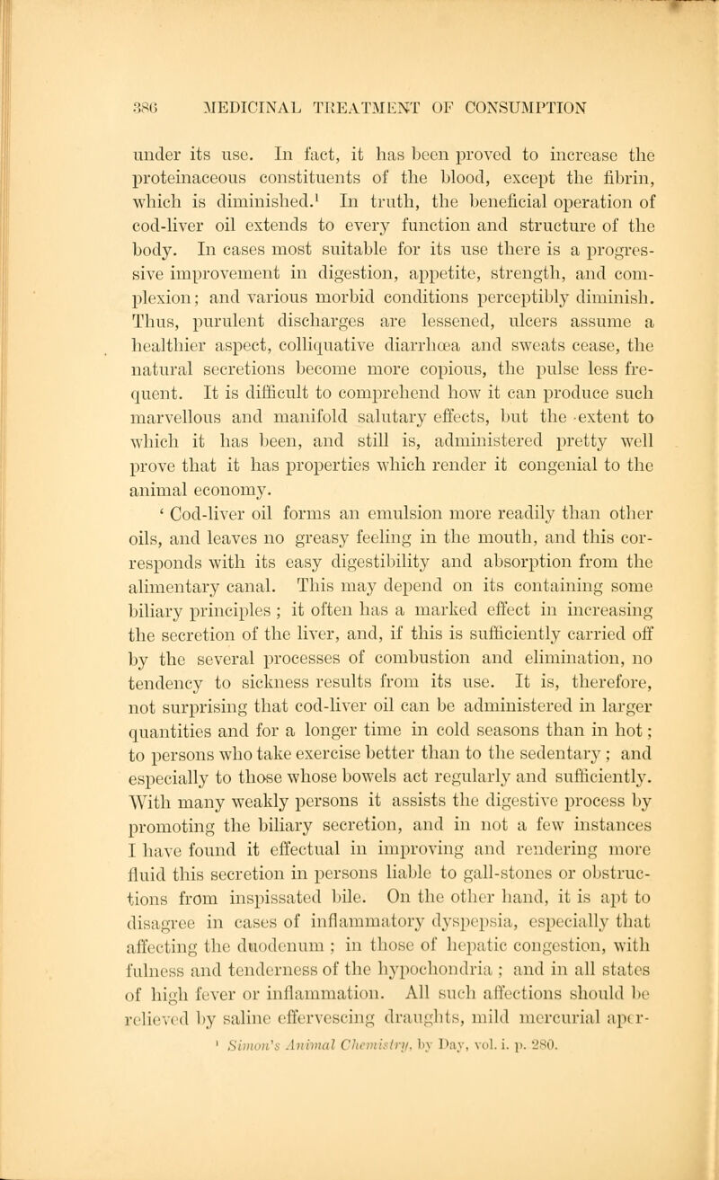 under its use. In fact, it has been proved to increase the proteinaceous constituents of the blood, except the fibrin, which is diminished.1 In truth, the beneficial operation of cod-liver oil extends to every function and structure of the body. In cases most suitable for its use there is a progres- sive improvement in digestion, appetite, strength, and com- plexion; and various morbid conditions perceptibly diminish. Thus, purulent discharges are lessened, ulcers assume a healthier aspect, colliquative diarrhoea and sweats cease, the natural secretions become more copious, the pulse less fre- quent. It is difficult to comprehend how it can produce such marvellous and manifold salutary effects, but the extent to which it has been, and still is, administered pretty well prove that it has properties which render it congenial to the animal economy. ' Cod-liver oil forms an emulsion more readily than other oils, and leaves no greasy feeling in the mouth, and this cor- responds with its easy digestibility and absorption from the alimentary canal. This may depend on its containing some biliary principles ; it often has a marked effect in increasing the secretion of the liver, and, if this is sufficiently carried off by the several processes of combustion and elimination, no tendency to sickness results from its use. It is, therefore, not surprising that cod-liver oil can be administered in larger quantities and for a longer time in cold seasons than in hot ; to persons who take exercise better than to the sedentary; and especially to those whose bowels act regularly and sufficiently. With many weakly persons it assists the digestive process by promoting the biliary secretion, and in not a few instances I have found it effectual in improving and rendering more fluid this secretion in persons liable to gall-stones or obstruc- tions from inspissated bile. On the other hand, it is apt to disagree in cases of inflammatory dyspepsia, especially that affecting the duodenum ; in those of hepatic congestion, with fulness and tenderness of the hypochondria ; and in all states of high fever or inflammation. All such affections should lie relieved by saline effervescing draughts, mild mercurial aper- 1 Simon's Animal Chemistry, bj Day, vol, i. p. 280.