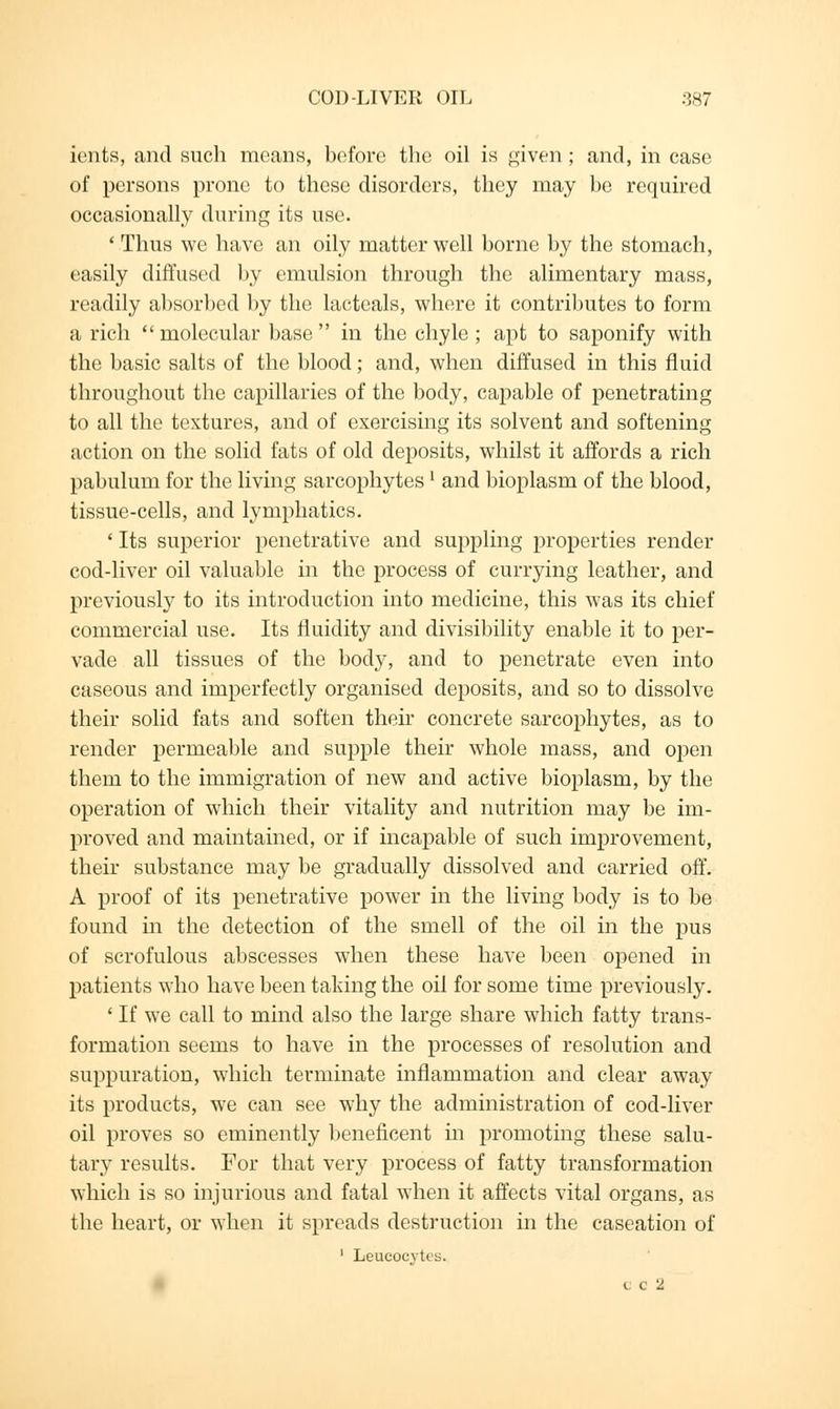 ients, and such means, before the oil is given ; and, in case of persons prone to these disorders, they may be required occasionally during its use. ' Thus we have an oily matter well borne by the stomach, easily diffused by emulsion through the alimentary mass, readily absorbed by the lacteals, where it contributes to form a rich  molecular base  in the chyle ; apt to saponify with the basic salts of the blood; and, when diffused in this fluid throughout the capillaries of the body, capable of penetrating to all the textures, and of exercising its solvent and softening action on the solid fats of old deposits, whilst it affords a rich pabulum for the living sarcophytes! and bioplasm of the blood, tissue-cells, and lymphatics. ' Its superior penetrative and suppling properties render cod-liver oil valuable in the process of currying leather, and previously to its introduction into medicine, this was its chief commercial use. Its fluidity and divisibility enable it to per- vade all tissues of the body, and to penetrate even into caseous and imperfectly organised deposits, and so to dissolve their solid fats and soften their concrete sarcophytes, as to render permeable and supple their whole mass, and open them to the immigration of new and active bioplasm, by the operation of which their vitality and nutrition may be im- proved and maintained, or if incapable of such improvement, their substance may be gradually dissolved and carried off. A proof of its penetrative power in the living body is to be found in the detection of the smell of the oil in the pus of scrofulous abscesses when these have been opened in patients who have been taking the oil for some time previously. ' If we call to mind also the large share which fatty trans- formation seems to have in the processes of resolution and suppuration, which terminate inflammation and clear away its products, we can see why the administration of cod-liver oil proves so eminently beneficent in promoting these salu- tary results. For that very process of fatty transformation which is so injurious and fatal when it affects vital organs, as the heart, or when it spreads destruction in the caseation of 1 Leucocytes. c c 2
