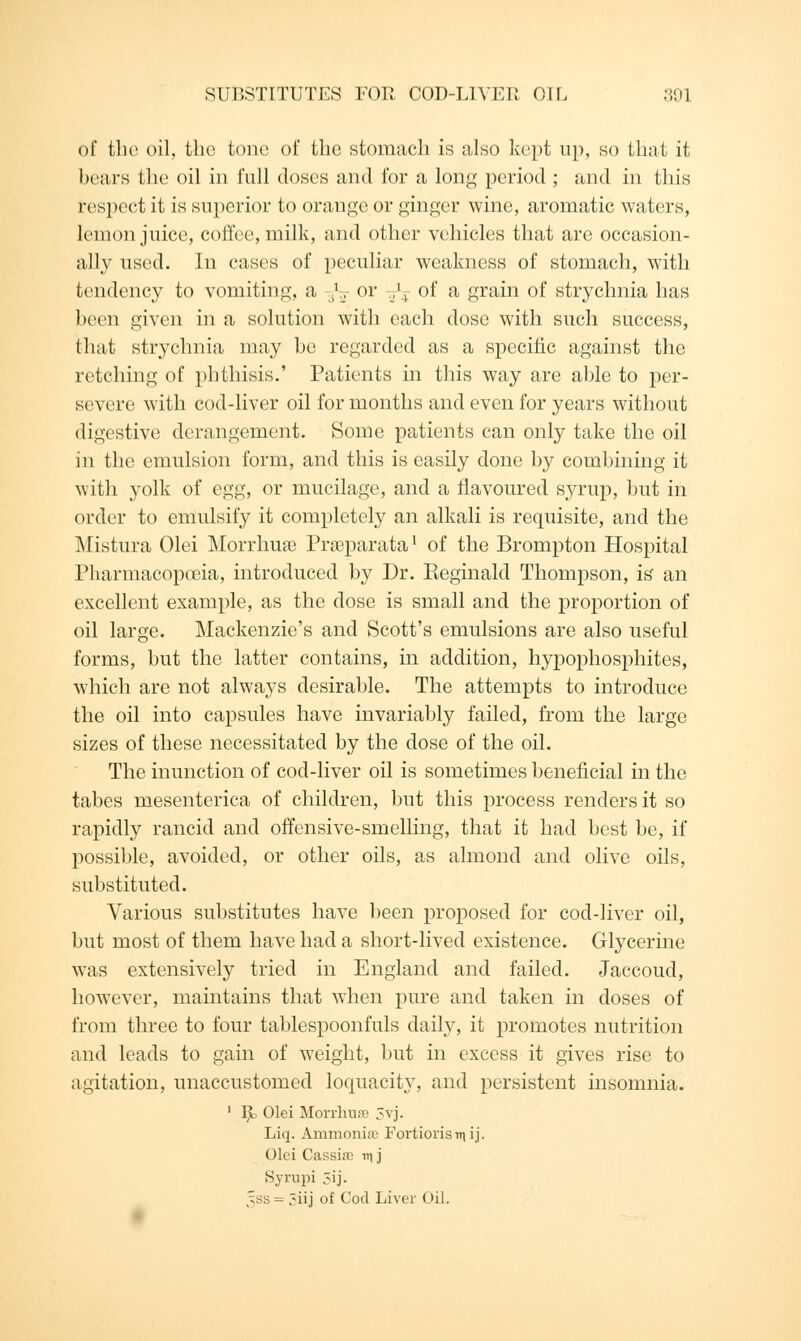 of the oil, the tone of the stomach is also kept up, so that it bears the oil in full doses and for a long period ; and in this respect it is superior to orange or ginger wine, aromatic waters, lemon juice, coffee, milk, and other vehicles that are occasion- ally used. In cases of peculiar weakness of stomach, with tendency to vomiting, a -fa or -^ of a grain of strychnia has been given in a solution with each dose with such success, that strychnia may be regarded as a specific against the retching of phthisis.' Patients in this way are able to per- severe with cod-liver oil for months and even for years without digestive derangement. Some patients can only take the oil in the emulsion form, and this is easily done by combining it with yolk of egg, or mucilage, and a flavoured syrup, but in order to emulsify it completely an alkali is requisite, and the Mistura Olei Morrhure Prseparata1 of the Brompton Hospital Pharmacopoeia, introduced by Dr. Reginald Thompson, is an excellent example, as the dose is small and the proportion of oil large. Mackenzie's and Scott's emulsions are also useful forms, but the latter contains, in addition, hypophosphites, which are not always desirable. The attempts to introduce the oil into capsules have invariably failed, from the large sizes of these necessitated by the dose of the oil. The inunction of cod-liver oil is sometimes beneficial in the tabes mesenterica of children, but this process renders it so rapidly rancid and offensive-smelling, that it had best be, if possible, avoided, or other oils, as almond and olive oils, substituted. Various substitutes have been proposed for cod-liver oil, but most of them have had a short-lived existence. Glycerine was extensively tried in England and failed. Jaccoud, however, maintains that when pure and taken in doses of from three to four tablespoonfuls daily, it promotes nutrition and leads to gain of weight, but in excess it gives rise to agitation, unaccustomed loquacity, and persistent insomnia. 1 R Olei Morrhna) 5vj. Liq. Ammonia; Fortiorisniij. Olei Cassia; v\j Syrupi 5ij. ,sss = 5iij of Cod Liver Oil.