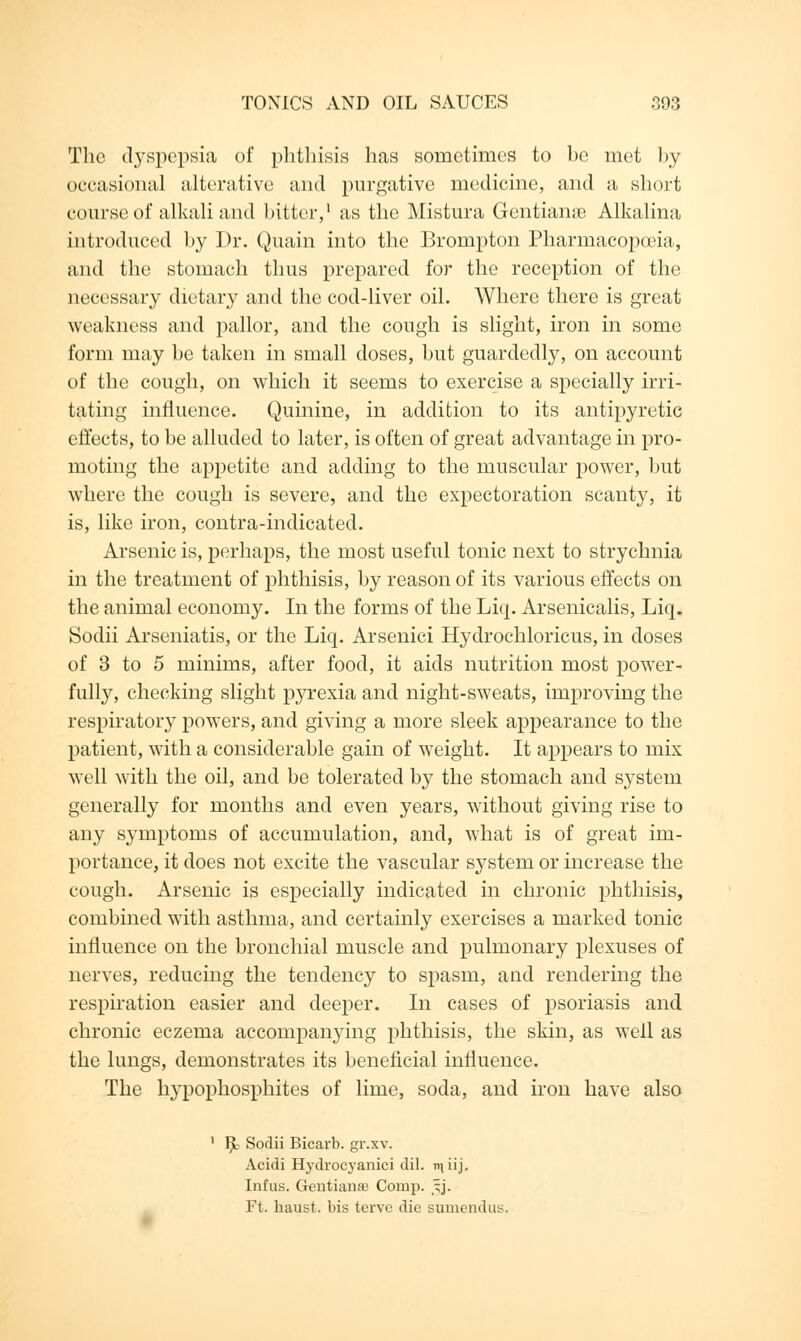 The dyspepsia of phthisis has sometimes to be met by occasional alterative and purgative medicine, and a short course of alkali and bitter,1 as the Mistura Gcntianie Alkalina introduced by Dr. Quain into the Brompton Pharmacopa'ia, and the stomach thus prepared for the reception of the necessary dietary and the cod-liver oil. Where there is great weakness and pallor, and the cough is slight, iron in some form may be taken in small doses, but guardedly, on account of the cough, on which it seems to exercise a specially irri- tating influence. Quinine, in addition to its antipyretic effects, to be alluded to later, is often of great advantage in pro- moting the appetite and adding to the muscular power, but where the cough is severe, and the expectoration scanty, it is, like iron, contra-indicated. Arsenic is, perhaps, the most useful tonic next to strychnia in the treatment of phthisis, by reason of its various effects on the animal economy. In the forms of the Liq. Arsenicalis, Liq. Sodii Arseniatis, or the Liq. Arsenici Hydrochloricus, in doses of 3 to 5 minims, after food, it aids nutrition most power- fully, checking slight pyrexia and night-sweats, improving the respiratory powers, and giving a more sleek appearance to the patient, with a considerable gain of weight. It appears to mix well with the oil, and be tolerated by the stomach and system generally for months and even years, without giving rise to any symptoms of accumulation, and, what is of great im- portance, it does not excite the vascular system or increase the cough. Arsenic is especially indicated in chronic phthisis, combined with asthma, and certainly exercises a marked tonic influence on the bronchial muscle and pulmonary plexuses of nerves, reducing the tendency to spasm, and rendering the respiration easier and deeper. In cases of psoriasis and chronic eczema accompanying phthisis, the skin, as well as the lungs, demonstrates its beneficial influence. The hypophosphites of lime, soda, and iron have also 1 $? Sodii Bicarb, gr.xv. Acidi Hydrocyanici dil. miij. Infus. Gentianae Corup. 5J. Ft. haust. bis terve die sumendu^.