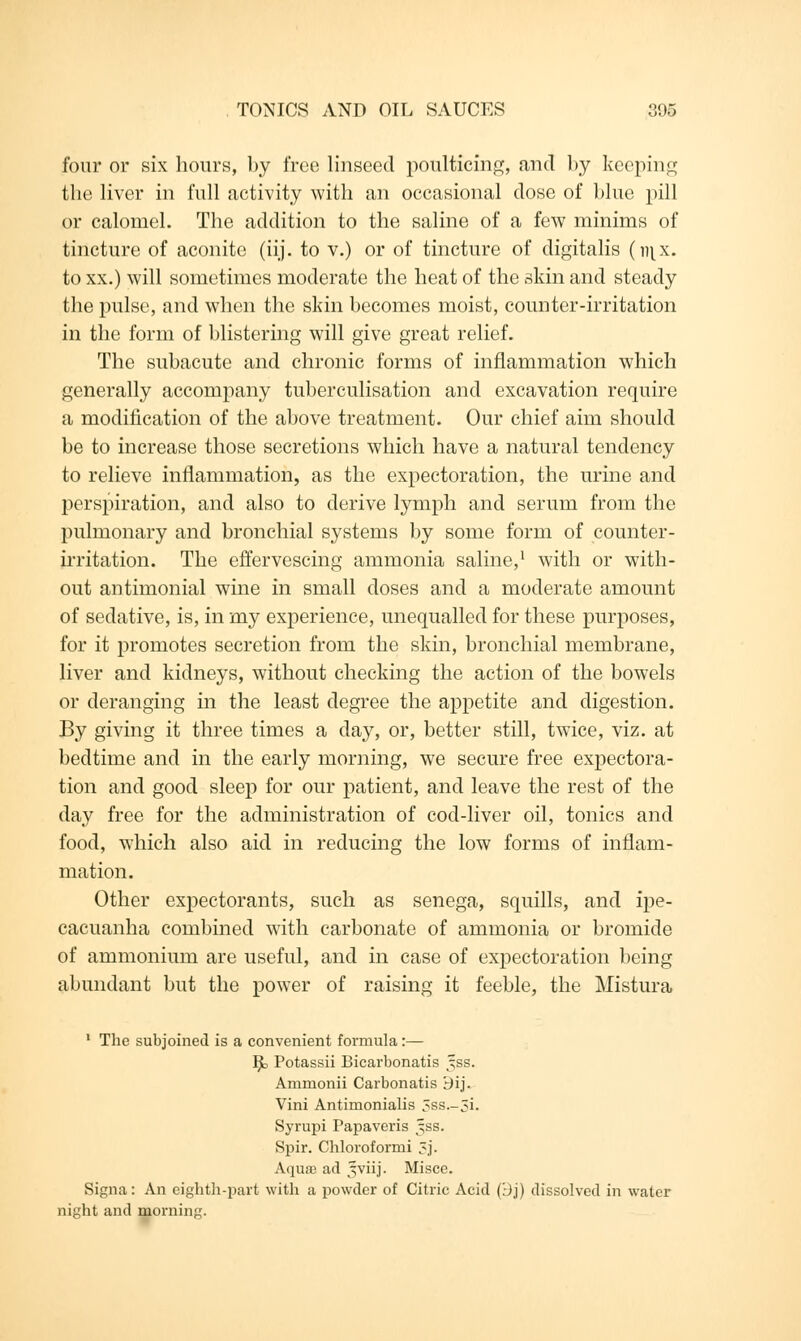 four or six hours, by free linseed poulticing, and by keeping the liver in full activity with an occasional dose of blue pill or calomel. The addition to the saline of a few minims of tincture of aconite (iij. to v.) or of tincture of digitalis (r\\x. to xx.) will sometimes moderate the heat of the skin and steady the pulse, and when the skin becomes moist, counter-irritation in the form of blistering will give great relief. The subacute and chronic forms of inflammation which generally accompany tuberculisation and excavation require a modification of the above treatment. Our chief aim should be to increase those secretions which have a natural tendency to relieve inflammation, as the expectoration, the urine and perspiration, and also to derive lymph and serum from the pulmonary and bronchial systems by some form of counter- irritation. The effervescing ammonia saline,1 with or with- out antimonial wine in small doses and a moderate amount of sedative, is, in my experience, unequalled for these purposes, for it promotes secretion from the skin, bronchial membrane, liver and kidneys, without checking the action of the bowels or deranging hi the least degree the appetite and digestion. By giving it three times a day, or, better still, twice, viz. at bedtime and in the early morning, we secure free expectora- tion and good sleep for our patient, and leave the rest of the day free for the administration of cod-liver oil, tonics and food, which also aid in reducing the low forms of inflam- mation. Other expectorants, such as senega, squills, and ipe- cacuanha combined with carbonate of ammonia or bromide of ammonium are useful, and in case of expectoration being abundant but the power of raising it feeble, the Mistura 1 The subjoined is a convenient formula:— ]^> Potassii Bicarbonatis jss. Ammonii Carbonatis Bij. Vini Antimonialis 5ss.-5i. Syrupi Papaveris jss. Spir. Chloroformi 5j. Aqua ad jviij. Misce. Signa: An eighth-part with a powder of Citric Acid (:Jj) dissolved in water night and morning.