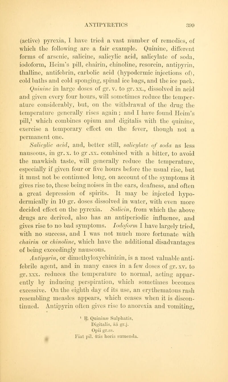 (active) pyrexia, I have tried a vast number of remedies, of which the following arc a fair example. Quinine, different forms of arsenic, salicine, salicylic acid, salicylate of soda, iodoform, Heim's pill, chairin, chinoline, resorcin, antipyrin, thalline, antifebrin, carbolic acid (hypodermic injections of), cold baths and cold sponging, spinal ice bags, and the ice pack. Quinine in large doses of gr. v. to gr. xx., dissolved in acid and given every four hours, will sometimes reduce the temper- ature considerably, but, on the withdrawal of the drug the temperature generally rises again; and I have found Heim's pill,1 which combines opium and digitalis with the quinine, exercise a temporary effect on the fever, though not a permanent one. Salicylic acid, and, better still, salicylate of soda as less nauseous, in gr. x. to gr .xx. combined with a bitter, to avoid the mawkish taste, will generally reduce the temperature, especially if given four or five hours before the usual rise, but it must not be continued long, on account of the symptoms it gives rise to, these being noises in the ears, deafness, and often a great depression of spirits. It may be injected hypo- dermically in 10 gr. doses dissolved in water, with even more decided effect on the pyrexia. Salicin, from which the above drugs are derived, also has an antiperiodic influence, and gives rise to no bad symptoms. Iodoform I have largely tried, with no success, and I was not much more fortunate with chairin or chinoline, which have the additional disadvantages of being exceedingly nauseous. Antipyrin, or dimethyloxychinizin, is a most valuable anti- febrile agent, and in many cases in a few doses of gr. xv. to gr. xxx. reduces the temperature to normal, acting appar- ently by inducing perspiration, which sometimes becomes excessive. On the eighth day of its use, an erythematous rash resembling measles appears, which ceases when it is discon- tinued. Antipyrin often gives rise to anorexia and vomiting, 1 1^> Quinime Sulphatis, Digitalis, fia gr.j. Opii gr.ss. Fiat pil. -itis horis sumemla.