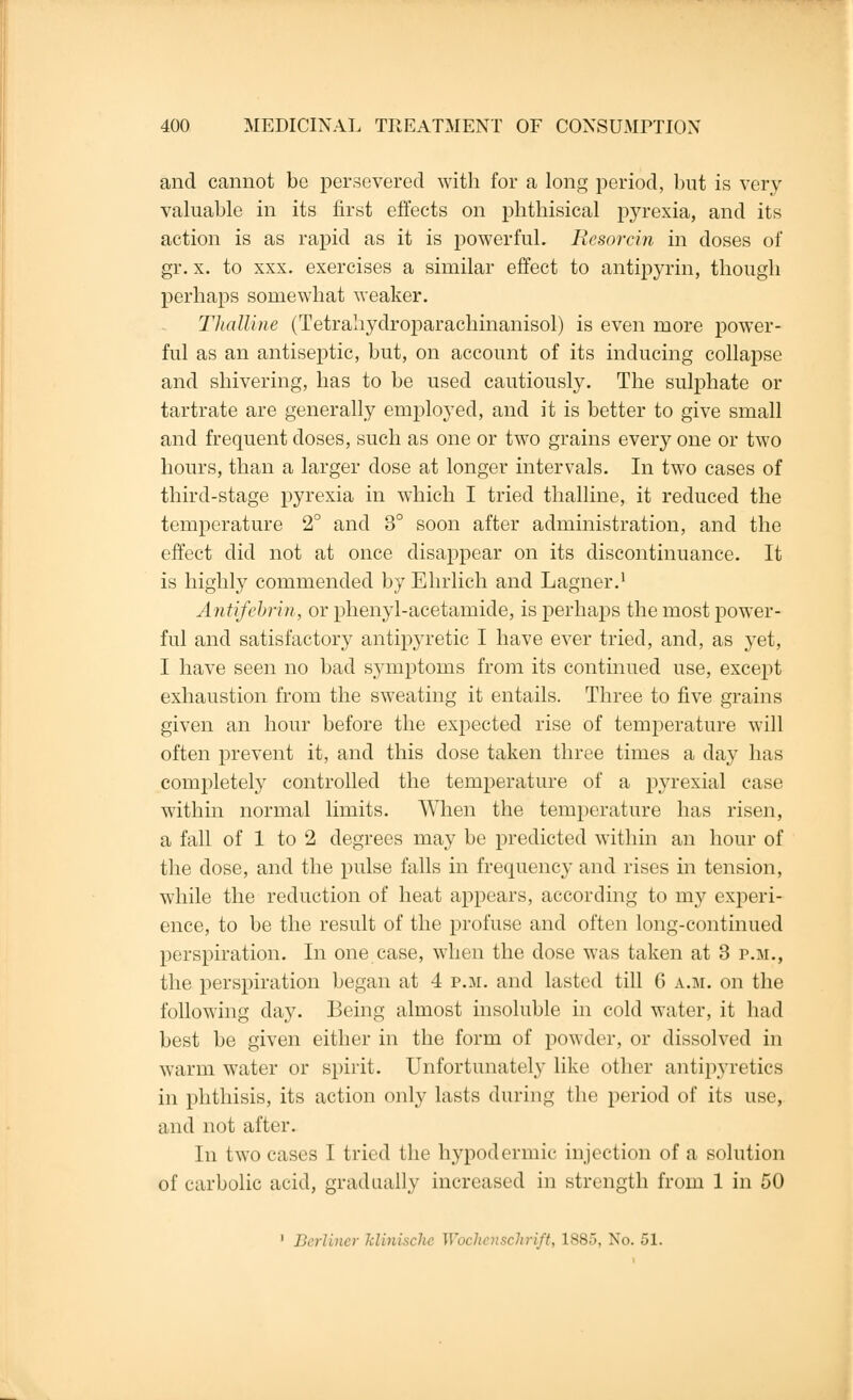 and cannot be persevered with for a long period, but is very valuable in its first effects on phthisical pyrexia, and its action is as rapid as it is powerful. Ilesorcin in doses of gr. x. to xxx. exercises a similar effect to antipyrin, though perhaps somewhat weaker. Thalline (Tetrahydroparachinanisol) is even more power- ful as an antiseptic, but, on account of its inducing collapse and shivering, has to be used cautiously. The sulphate or tartrate are generally employed, and it is better to give small and frequent doses, such as one or two grains every one or two hours, than a larger dose at longer intervals. In two cases of third-stage pyrexia in which I tried thalline, it reduced the temperature 2° and 8° soon after administration, and the effect did not at once disappear on its discontinuance. It is highly commended by Ehrlich and Lagner.1 Antifebrin, or phenyl-acetamide, is perhaps the most power- ful and satisfactory antipyretic I have ever tried, and, as yet, I have seen no bad symptoms from its continued use, except exhaustion from the sweating it entails. Three to five grains given an hour before the expected rise of temperature will often prevent it, and this dose taken three times a day has completely controlled the temperature of a pyrexial case within normal limits. When the temperature has risen, a fall of 1 to 2 degrees may be predicted within an hour of the dose, and the pulse falls in frequency and rises in tension, while the reduction of heat appears, according to my experi- ence, to be the result of the profuse and often long-continued perspiration. In one case, when the dose was taken at 3 p.m., the perspiration began at 4 p.m. and lasted till 6 a.m. on the following day. Being almost insoluble in cold water, it had best be given either in the form of powder, or dissolved in warm water or spirit. Unfortunately like other antipyretics in phthisis, its action only lasts during the period of its use, and not after. In two cases I tried the hypodermic injection of a solution of carbolic acid, gradually increased in strength from 1 in 50 1 Berliner Mini schrift, 1S85, No. 51.