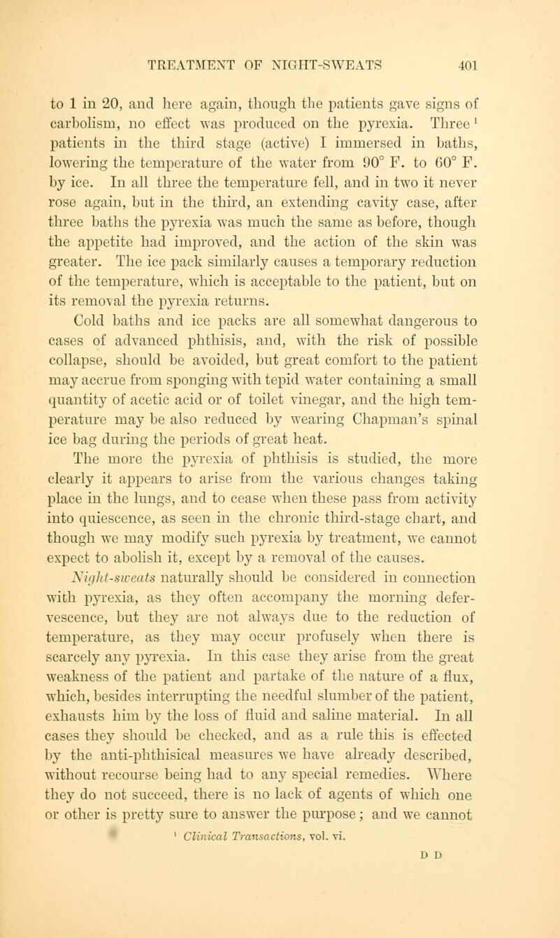 to 1 in 20, and here again, though the patients gave signs of carbolisni, no effect was produced on the pyrexia. Three ' patients in the third stage (active) I immersed in baths, lowering the temperature of the water from 90° F. to 60° F. by ice. In all three the temperature fell, and in two it never rose again, but in the third, an extending cavity case, after three baths the p}rrexia was much the same as before, though the appetite had improved, and the action of the skin was greater. The ice pack similarly causes a temporary reduction of the temperature, which is acceptable to the patient, but on its removal the pyrexia returns. Cold baths and ice packs are all somewhat dangerous to cases of advanced phthisis, and, with the risk of possible collapse, should be avoided, but great comfort to the patient may accrue from sponging with tepid water containing a small quantity of acetic acid or of toilet vinegar, and the high tem- perature may be also reduced by wearing Chapman's spinal ice bag during the periods of great heat. The more the pyrexia of phthisis is studied, the more clearly it appears to arise from the various changes taking place in the lungs, and to cease when these pass from activity into quiescence, as seen in the chronic third-stage chart, and though we may modify such pyrexia by treatment, we cannot expect to abolish it, except by a removal of the causes. Night-sweats naturally should be considered in connection with pyrexia, as they often accompany the morning defer- vescence, but they are not always due to the reduction of temperature, as they may occur profusely when there is scarcely any pyrexia. In this case they arise from the great weakness of the patient and partake of the nature of a flux, which, besides interrupting the needful slumber of the patient, exhausts him by the loss of fluid and saline material. In all cases they should be checked, and as a rule this is effected by the anti-phthisical measures we have already described, without recourse being had to any special remedies. Where they do not succeed, there is no lack of agents of which one or other is pretty sure to answer the purpose; and we cannot 1 Clinical Transactions, vol. vi. D D