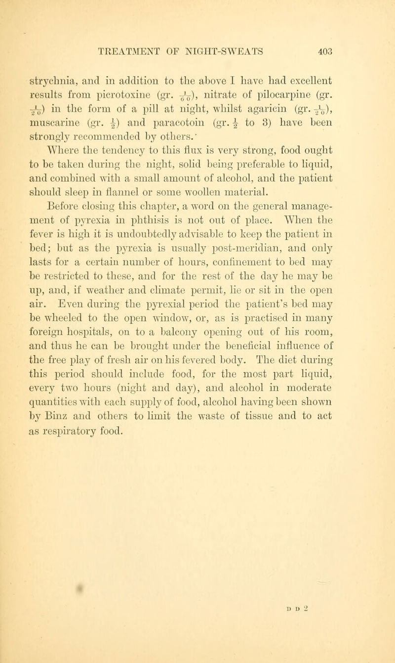 strychnia, and in addition to the above I have had excellent results from picrotoxine (gr. ^), nitrate of pilocarpine (gr. ¥l) in the form of a pill at night, whilst agaricin (gr. 11J>), muscarine (gr. -i) and paracotoin (gr. ^ to 3) have been strongly recommended by others. Where the tendency to this flux is very strong, food ought to be taken during the night, solid being preferable to liquid, and combined with a small amount of alcohol, and the patient should sleep in flannel or some woollen material. Before closing this chapter, a word on the general manage- ment of pyrexia in phthisis is not out of place. When the fever is high it is undoubtedly advisable to keep the patient in bed; but as the pyrexia is usually post-meridian, and only lasts for a certain number of hours, confinement to bed may be restricted to these, and for the rest of the day he may be up, and, if weather and climate permit, lie or sit in the open air. Even during the pyrexial period the patient's bed may be wheeled to the open window, or, as is practised in many foreign hospitals, on to a balcony opening out of his room, and thus he can be brought under the beneficial influence of the free play of fresh air on his fevered body. The diet during this period should include food, for the most part liquid, every two hours (night and day), and alcohol in moderate quantities with each supply of food, alcohol having been shown by Binz and others to limit the waste of tissue and to act as respiratory food. 1) U '1