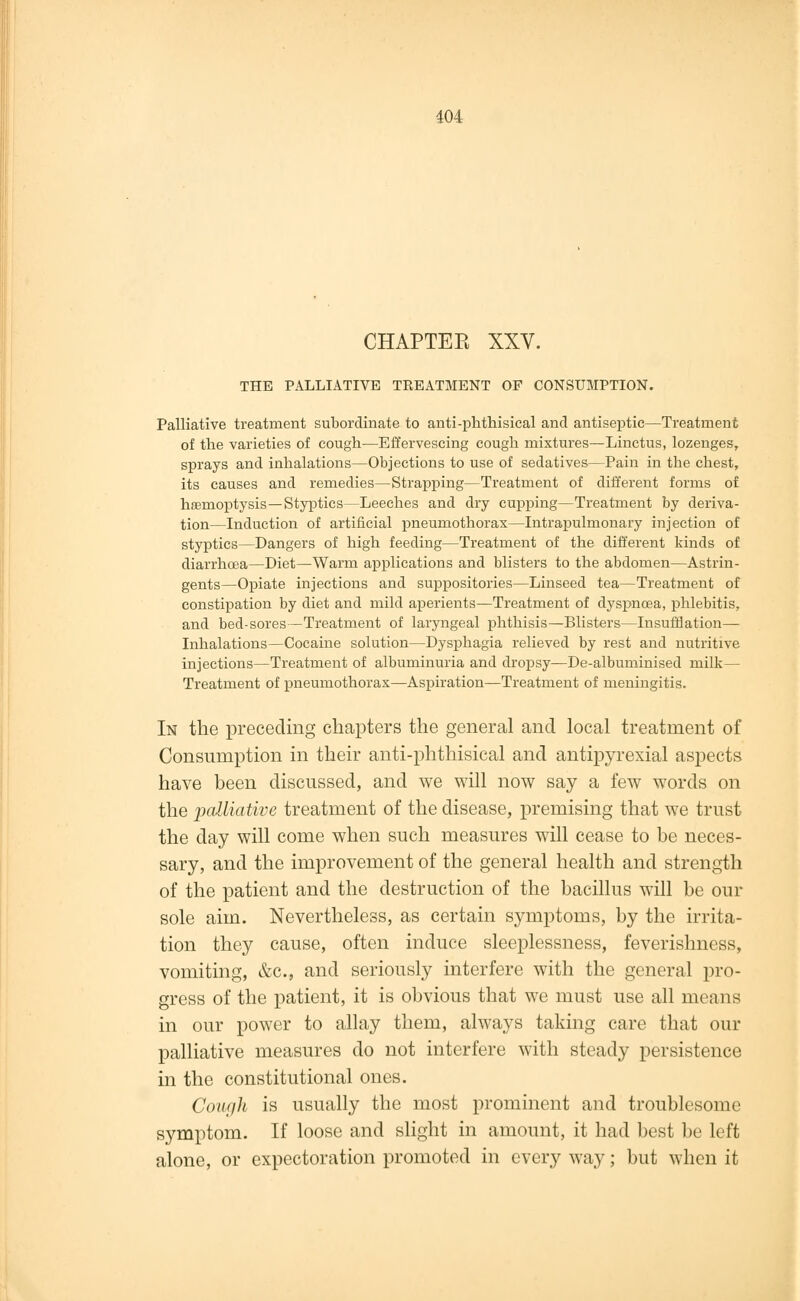 CHAPTEE XXV. THE PALLIATIVE TREATMENT OF CONSUMPTION. Palliative treatment subordinate to anti-phthisical and antiseptic—Treatment of the varieties of cough—Effervescing cough mixtures—Linctus, lozenges, sprays and inhalations—Objections to use of sedatives—Pain in the chest, its causes and remedies—Strapping—Treatment of different forms of haemoptysis —Styptics—Leeches and dry cupping—Treatment by deriva- tion—Induction of artificial pneumothorax—Intrapulmonary injection of styptics—Dangers of high feeding—Treatment of the different kinds of diarrhoea—Diet—Warm applications and blisters to the abdomen—Astrin- gents—Opiate injections and suppositories—Linseed tea—Treatment of constipation by diet and mild aperients—Treatment of dyspnoea, phlebitis, and bed-sores—Treatment of laryngeal phthisis—Blisters—Insufflation— Inhalations—Cocaine solution—Dysphagia relieved by rest and nutritive injections—Treatment of albuminuria and dropsy—De-albuminised milk— Treatment of pneumothorax—Aspiration—Treatment of meningitis. In the preceding chapters the general and local treatment of Consumption in their anti-phthisical and antipyrexial aspects have been discussed, and we will now say a few words on the palliative treatment of the disease, premising that we trust the day will come when such measures will cease to be neces- sary, and the improvement of the general health and strength of the patient and the destruction of the bacillus will be our sole aim. Nevertheless, as certain symptoms, by the irrita- tion they cause, often induce sleeplessness, feverishness, vomiting, &c, and seriously interfere with the general pro- gress of the patient, it is obvious that we must use all means in our power to allay them, always taking care that our palliative measures do not interfere with steady persistence in the constitutional ones. Cough is usually the most prominent and troublesome symptom. If loose and slight in amount, it had best be left alone, or expectoration promoted in every way; but when it