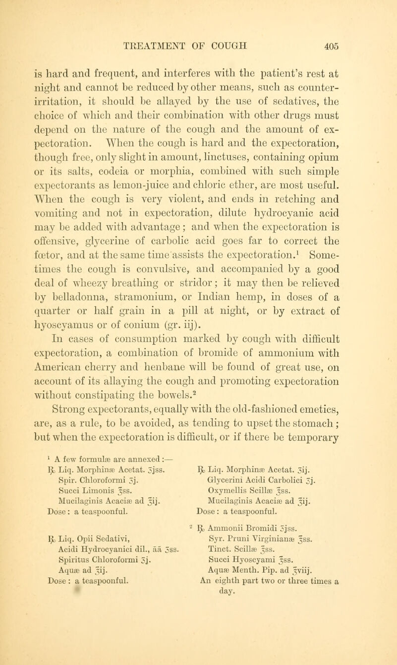 is hard and frequent, and interferes with the patient's rest at night and cannot be reduced by other means, such as counter- irritation, it should be allayed by the use of sedatives, the choice of which and their combination with other drugs must depend on the nature of the cough and the amount of ex- pectoration. When the cough is hard and the expectoration, though free, only slight in amount, linctuses, containing opium or its salts, codeia or morphia, combined with such simple expectorants as lemon-juice and chloric ether, are most useful. When the cough is very violent, and ends in retching and vomiting and not in expectoration, dilute hydrocyanic acid may be added with advantage; and when the expectoration is offensive, glycerine of carbolic acid goes far to correct the fcetor, and at the same time assists the expectoration.1 Some- times the cough is convulsive, and accompanied by a good deal of wheezy breathing or stridor; it may then be relieved by belladonna, stramonium, or Indian hemp, in doses of a quarter or half grain in a pill at night, or by extract of hyoscyamus or of conium (gr. iij). In cases of consumption marked by cough with difficult expectoration, a combination of bromide of ammonium with American cherry and henbane will be found of great use, on account of its allaying the cough and promoting expectoration without constipating the bowels.2 Strong expectorants, equally with the old-fashioned emetics, are, as a rule, to be avoided, as tending to upset the stomach; but when the expectoration is difficult, or if there be temporary 1 A few formulas are annexed:— ljL Liq. Morphinas Acetat. 5jss. Spir. Chloroformi 5j. Succi Limonis 5SS. Mucilaginis Acacias ad 51J. Dose: a teaspoonful. Ijt Liq. Opii Sedativi, Acidi Hydrocyanici dil., aa 5ss Spiritus Chloroformi 5j- Aquas ad §ij. Dose : a teaspoonful. R, Liq. Morphinas Acetat. 5ij. Glycerini Acidi Carbolici 5j. Oxymellis Scillas Jss. Mucilaginis Acacias ad 31J. Dose: a teaspoonful. R Ammonii Bromidi 5jss. Syr. Pruni Virginianas jss. Tinct. Scillas 5SS. Succi Hyoscyami 5SS. Aquas Menth. Pip. ad ^viij. An eighth part two or three times a day.