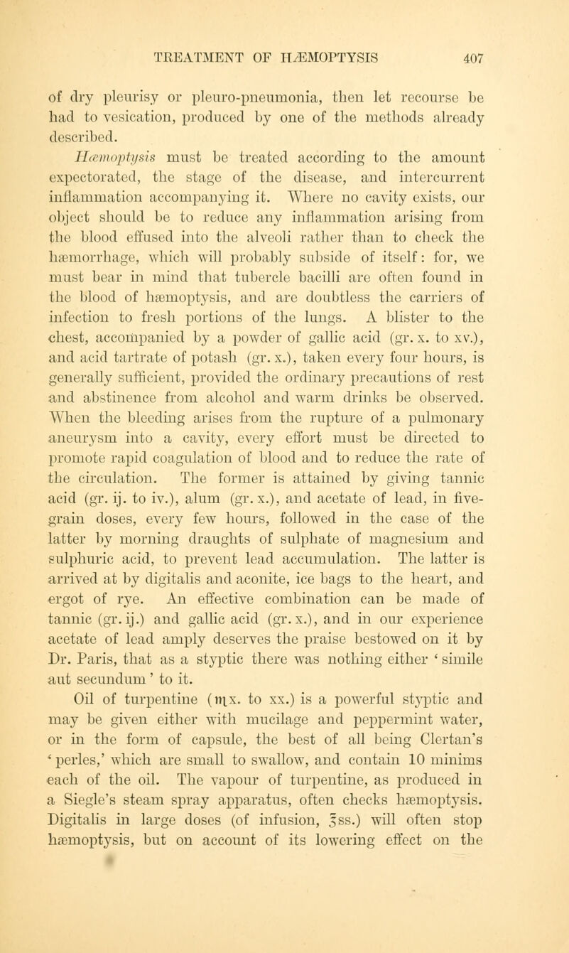 of dry pleurisy or pleuro-pneumonia, then let recourse be had to vesication, produced by one of the methods already described. Hcemoptysis must be treated according to the amount expectorated, the stage of the disease, and intercurrent inflammation accompanying it. Where no cavity exists, our object should be to reduce any inflammation arising from the blood effused into the alveoli rather than to check the haemorrhage, which will probably subside of itself: for, we must bear in mind that tubercle bacilli are often found in the blood of haemoptysis, and are doubtless the carriers of infection to fresh portions of the lungs. A blister to the chest, accompanied by a powder of gallic acid (gr. x. to xv.), and acid tartrate of potash (gr. x.), taken every four hours, is generally sufficient, provided the ordinary precautions of rest and abstinence from alcohol and warm drinks be observed. When the bleeding arises from the rupture of a pulmonary aneurysm into a cavity, every effort must be directed to promote rapid coagulation of blood and to reduce the rate of the circulation. The former is attained by giving tannic acid (gr. ij. to iv.), alum (gr. x.), and acetate of lead, in five- grain doses, every few hours, followed in the case of the latter by morning draughts of sulphate of magnesium and sulphuric acid, to prevent lead accumulation. The latter is arrived at by digitalis and aconite, ice bags to the heart, and ergot of rye. An effective combination can be made of tannic (gr. ij.) and gallic acid (gr. x.), and in our experience acetate of lead amply deserves the praise bestowed on it by Dr. Paris, that as a styptic there was nothing either ' simile aut secundum ' to it. Oil of turpentine (n\x. to xx.) is a powerful styptic and may be given either with mucilage and peppermint water, or in the form of capsule, the best of all being Clertan's * perles,' which are small to swallow, and contain 10 minims each of the oil. The vapour of turpentine, as produced in a Siegle's steam spray apparatus, often checks haemoptysis. Digitalis in large doses (of infusion, £ss.) will often stop haemoptysis, but on account of its lowering effect on the