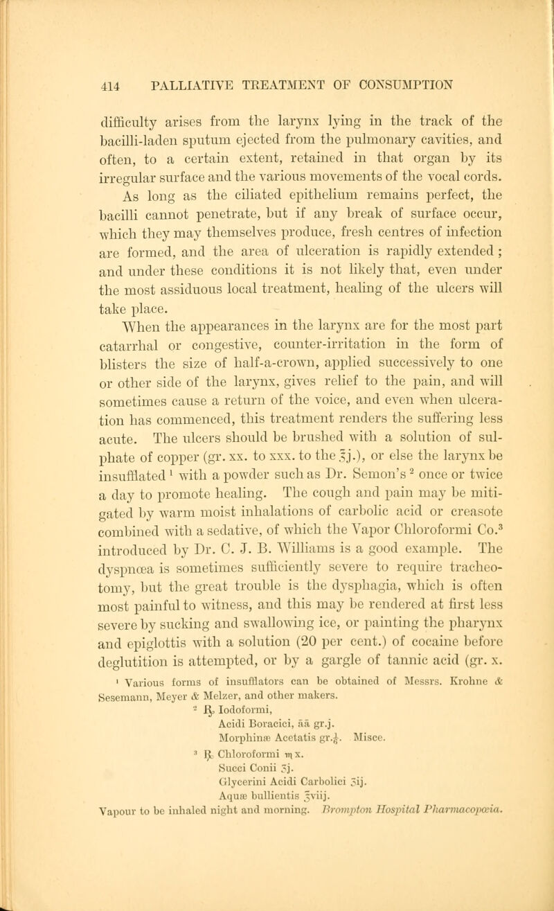 difficulty arises from the larynx lying in the track of the bacilli-laden sputum ejected from the pulmonary cavities, and often, to a certain extent, retained in that organ by its irregular surface and the various movements of the vocal cords. As long as the ciliated epithelium remains perfect, the bacilli cannot penetrate, but if any break of surface occur, which they may themselves produce, fresh centres of infection are formed, and the area of ulceration is rapidly extended ; and under these conditions it is not likely that, even under the most assiduous local treatment, healing of the ulcers will take place. When the appearances in the larynx are for the most part catarrhal or congestive, counter-irritation in the form of blisters the size of half-a-crown, applied successively to one or other side of the larynx, gives relief to the pain, and will sometimes cause a return of the voice, and even when ulcera- tion has commenced, this treatment renders the suffering less acute. The ulcers should be brushed with a solution of sul- phate of copper (gr. xx. to xxx. to the sj.), or else the larynx be insufflated l with a powder such as Dr. Semon's2 once or twice a day to promote healing. The cough and pain may be miti- gated by warm moist inhalations of carbolic acid or creasote combined with a sedative, of which the Vapor Chloroformi Co.3 introduced by Dr. C. J. B. Williams is a good example. The dyspnoea is sometimes sufficiently severe to require tracheo- tomy, but the great trouble is the dysphagia, which is often most painful to witness, and this may be rendered at first less severe by sucking and swallowing ice, or painting the pharynx and epiglottis with a solution (20 per cent.) of cocaine before deglutition is attempted, or by a gargle of tannic acid (gr. x. 1 Various forms of insufflators can be obtained of Messrs. Krohne & Sescmann, Meyer & Melzer, and other makers. - Rp Iodoformi, Acidi Boracici, aa gr.j. Morphinre Acetatis gr.£. Misce. 3 tfc Chloroformi v\ x. Succi Conii 3j. Glycerini Acidi Carbolici 3ij. Aqure bullientis ,^viij. Vapour to be inhaled night and morning. Brompton Hospital Pharmacopoeia.