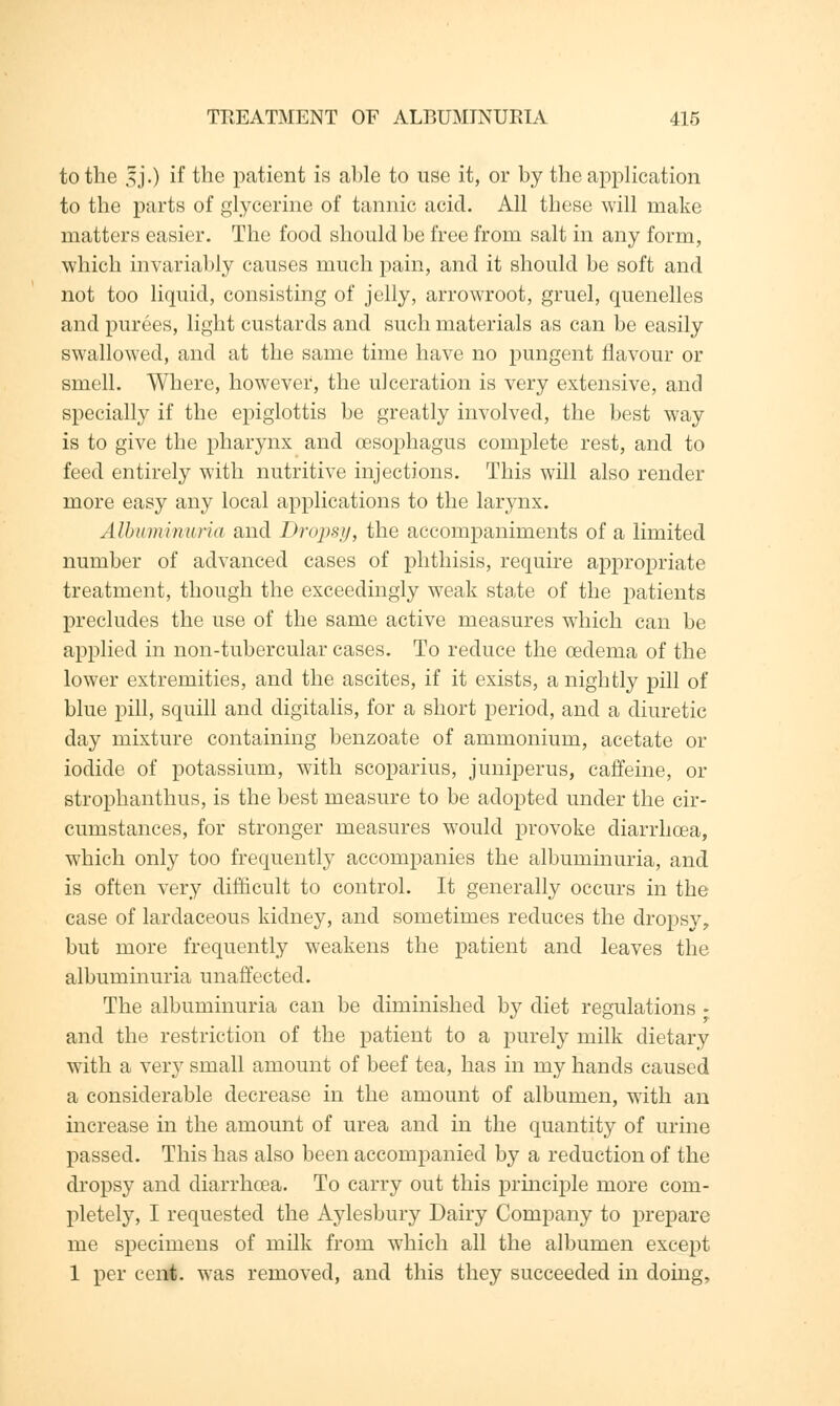 to the jjj.) if the patient is able to use it, or by the application to the parts of glycerine of tannic acid. All these will make matters easier. The food should be free from salt in any form, which invariably causes much pain, and it should be soft and not too liquid, consisting of jelly, arrowroot, gruel, quenelles and purees, light custards and such materials as can be easily swallowed, and at the same time have no pungent flavour or smell. Where, however, the ulceration is very extensive, and specially if the epiglottis be greatly involved, the best way is to give the pharynx and oesophagus complete rest, and to feed entirely with nutritive injections. This will also render more easy any local applications to the larynx. Albuminuria and Dropsy, the accompaniments of a limited number of advanced cases of phthisis, require appropriate treatment, though the exceedingly weak state of the patients precludes the use of the same active measures which can be applied in non-tubercular cases. To reduce the oedema of the lower extremities, and the ascites, if it exists, a nightly pill of blue pill, squill and digitalis, for a short period, and a diuretic day mixture containing benzoate of ammonium, acetate or iodide of potassium, with scoparius, juniperus, caffeine, or strophanthus, is the best measure to be adopted under the cir- cumstances, for stronger measures would provoke diarrhoea, which only too frequently accompanies the albuminuria, and is often very difficult to control. It generally occurs in the case of lardaceous kidney, and sometimes reduces the dropsy, but more frequently weakens the patient and leaves the albuminuria unaffected. The albuminuria can be diminished by diet regulations - and the restriction of the patient to a purely milk dietary with a very small amount of beef tea, has in my hands caused a considerable decrease in the amount of albumen, with an increase in the amount of urea and in the quantity of urine passed. This has also been accompanied by a reduction of the dropsy and diarrhoea. To carry out this principle more com- pletely, I requested the Aylesbury Dairy Company to prepare me specimens of milk from which all the albumen except 1 per cent, was removed, and this they succeeded in doing,