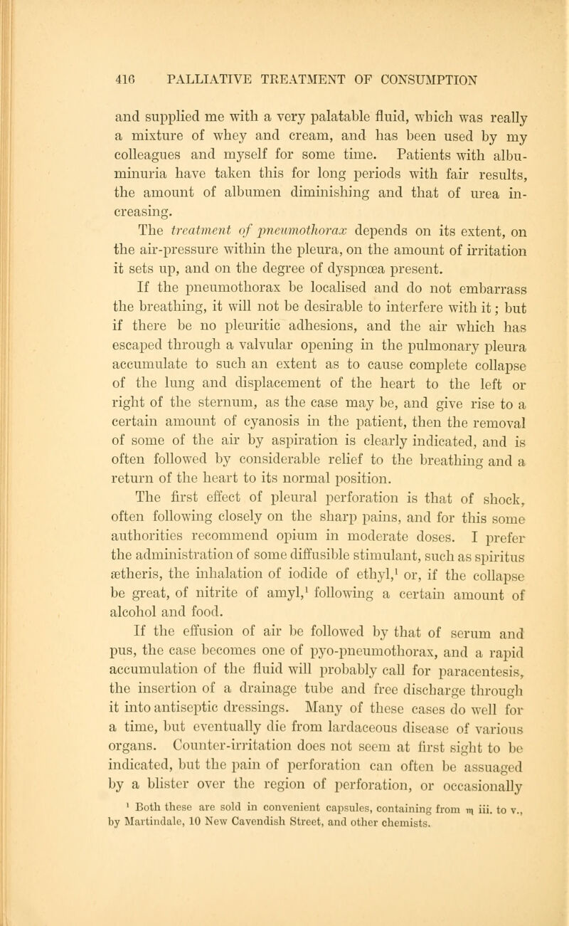 and supplied me with a very palatable fluid, which was really a mixture of whey and cream, and has been used by my colleagues and myself for some time. Patients with albu- minuria have taken this for long periods with fair results, the amount of albumen diminishing and that of urea in- creasing. The treatment of 'pneumothorax depends on its extent, on the air-pressure within the pleura, on the amount of irritation it sets up, and on the degree of dyspnoea present. If the pneumothorax be localised and do not embarrass the breathing, it will not be desirable to interfere with it; but if there be no pleuritic adhesions, and the air which has escaped through a valvular opening in the pulmonary pleura accumulate to such an extent as to cause complete collapse of the lung and displacement of the heart to the left or right of the sternum, as the case may be, and give rise to a certain amount of cyanosis in the patient, then the removal of some of the air by aspiration is clearly indicated, and is often followed by considerable relief to the breathing and a return of the heart to its normal position. The first effect of pleural perforation is that of shock, often following closely on the sharp pains, and for this some authorities recommend opium in moderate doses. I prefer the administration of some diffusible stimulant, such as spiritus setheris, the inhalation of iodide of ethyl,1 or, if the collapse be great, of nitrite of anryl,1 following a certain amount of alcohol and food. If the effusion of air be followed by that of serum and pus, the case becomes one of pyo-pneumothorax, and a rapid accumulation of the fluid will probably call for paracentesis, the insertion of a drainage tube and free discharge through it into antiseptic dressings. Many of these cases do well for a time, but eventually die from lardaceous disease of various organs. Counter-irritation does not seem at first sight to be indicated, but the pain of perforation can often be assuaged by a blister over the region of perforation, or occasionally 1 Both these are sold in convenient capsules, containing from m iii. to v., by Martimlalc, 10 New Cavendish Street, and other chemists.