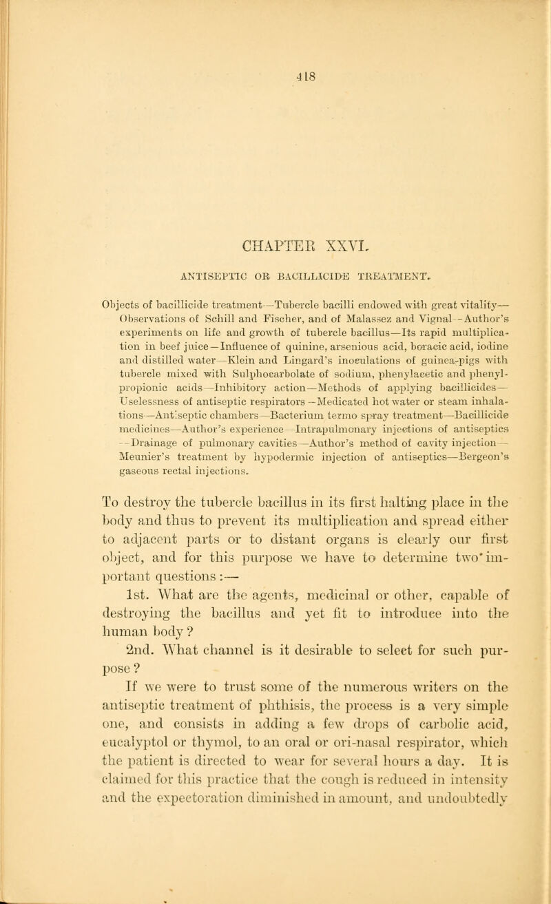 CHAPTER XXVI. ANTISEPTIC OR BACILLICIDE TREATMENT, Objects of bacillicide treatment—Tubercle bacilli endowed witb great vitality— Observations of Schill and Fischer, and of Malassez and Vignal--Author's experiments on life and growth of tubercle bacillus—Its rapid multiplica- tion in beef juice —Influence of quinine, arsenious acid, boracic acid, iodine and distilled water—Klein and Lingard's inoculations of guinea-pigs with tubercle mixed with Sulphocarbolate of sodium, phenylaeetic and phenyl- propionic acids—Inhibitory action—Methods of applying bacillicides — Uselessness of antiseptic respirators —Medicated hot water or steam inhala- tions—Antiseptic chambers—Bacterium termo spray treatment—Bacillicide medicines—Author's experience—Intrapulmonary injections of antiseptics -Drainage of pulmonary cavities—Author's method of cavity injection — Meunier's treatment by hypodermic injection of antiseptics—Bergeon's gaseous rectal injections. To destroy the tubercle bacillus in its first halting place in the body and thus to prevent its multiplication and spread either to adjacent parts or to distant organs is clearly our first object, and for this purpose we have to determine two* im- portant questions:— 1st. What are the agents, medicinal or other, capable of destroying the bacillus and yet fit to introduce into the human body ? 2nd. What channel is it desirable to select for such pur- pose ? If we were to trust some of the numerous writers on the antiseptic treatment of phthisis, the process is a very simple one, and consists in adding a few drops of carbolic acid, eucalyptol or thymol, to an oral or ori-nasal respirator, which the patient is directed to wear for several hours a day. It is claimed for this practice that the cough is reduced in intensity and the expectoration diminished in amount, and undoubtedly