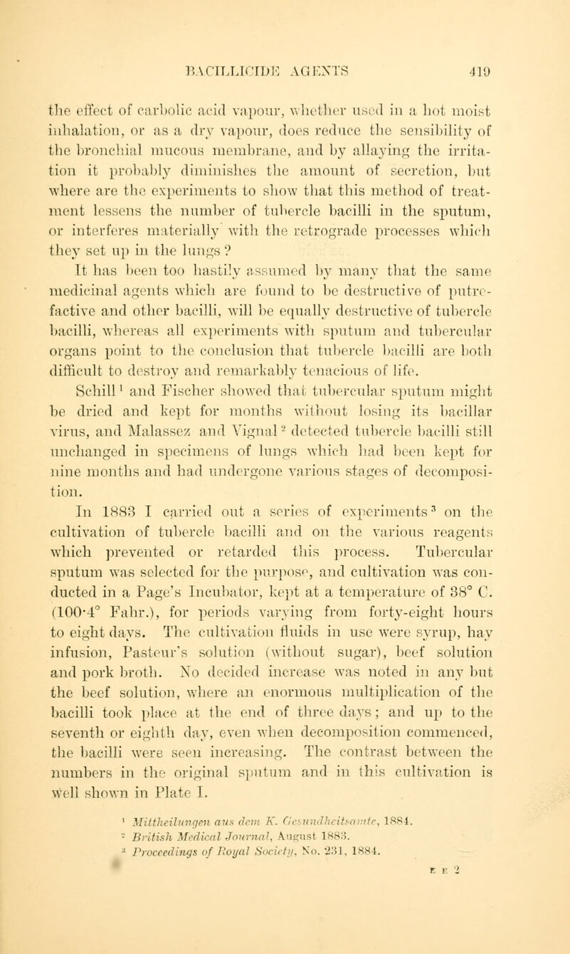 BA.CILLICIDE AGENTS 410 the effect of carbolic acid vapour, whether used in a hot moist inhalation, or as a dry vapour, docs reduce the sensibility of the bronchial mucous membrane, and by allaying the irrita- tion it probably diminishes the amount of secretion, but where are the experiments to show that this method of treat- ment lessens the number of tubercle bacilli in the sputum, or interferes materially with the retrograde processes which they set ii]> in the lungs? It has been too hastily assumed by many that the same medicinal agents which are found to be destructive of putre- factive and other bacilli, will be equally destructive of tubercle bacilli, whereas all experiments with sputum and tubercular organs point to the conclusion that tubercle bacilli are both difficult to destroy and remarkably tenacious of life. Schill' and Fischer showed that tubercular sputum might be dried and kept for months without losing its bacillar virus, and Malassez and Yignal - detected tubercle bacilli still unchanged in specimens of lungs which had been kept for nine months and had undergone various stages of decomposi- tion. In 1883 I carried out a series of experiments3 on the cultivation of tubercle bacilli and on the various reagents which prevented or retarded this process. Tubercular sputum was selected for the purpose, and cultivation was con- ducted in a Page's Incubator, kept at a temperature of 38° C. (100-4° Fahr.), for periods varying from forty-eight hours to eight days. The cultivation fluids in use were syrup, hay infusion, Pasteur's solution (without sugar), beef solution and pork broth. No decided increase was noted in any but the beef solution, where an enormous multiplication of the bacilli took place at the end of three days; and up to the seventh or eighth day, even when decomposition commenced, the bacilli were seen increasing. The contrast between the numbers in the original sputum and in this cultivation is Well shown in Plate I. 1 Mittheilungen aus dem K. Gesundheitsamtc, 1884. '-' British Medical Journal, August 1883. :1 Proceedings of Royal Society, No. 2'.]], 1884.