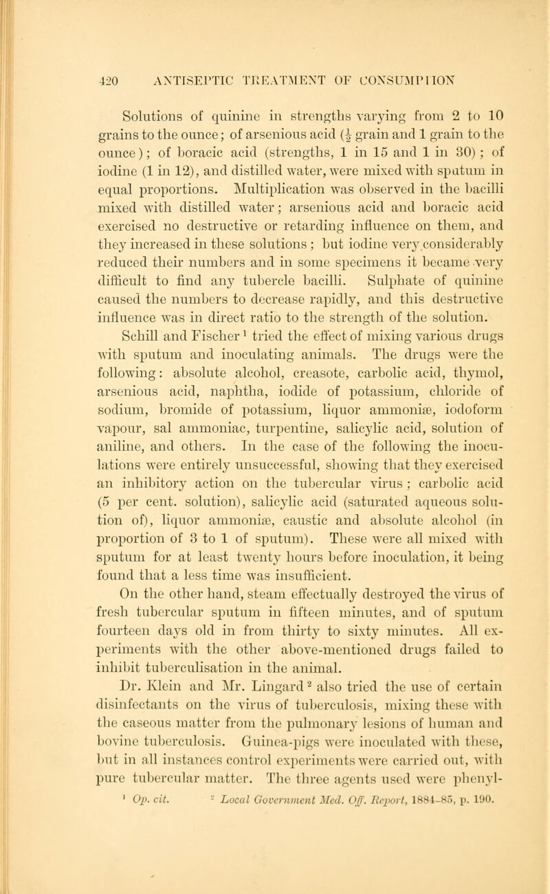 Solutions of quinine in strengths varying from 2 to 10 grains to the ounce; of arsenious acid (^ grain and 1 grain to the ounce); of boracic acid (strengths, 1 in 15 and 1 in 30) ; of iodine (1 in 12), and distilled water, were mixed with sputum in equal proportions. Multiplication was observed in the bacilli mixed with distilled water; arsenious acid and boracic acid exercised no destructive or retarding influence on them, and they increased in these solutions ; but iodine very considerably reduced their numbers and in some specimens it became very difficult to find any tubercle bacilli. Sulphate of quinine caused the numbers to decrease rapidly, and this destructive influence was in direct ratio to the strength of the solution. Schill and Fischer l tried the effect of mixing various drugs with sputum and inoculating animals. The drugs were the following: absolute alcohol, creasote, carbolic acid, thymol, arsenious acid, naphtha, iodide of potassium, chloride of sodium, bromide of potassium, liquor ammonias, iodoform vapour, sal ammoniac, turpentine, salicylic acid, solution of aniline, and others. In the case of the following the inocu- lations were entirely unsuccessful, showing that they exercised an inhibitory action on the tubercular virus ; carbolic acid (5 per cent, solution), salicylic acid (saturated aqueous solu- tion of), liquor ammonias, caustic and absolute alcohol (in proportion of 3 to 1 of sputum). These were all mixed with sputum for at least twenty hours before inoculation, it being found that a less time was insufficient. On the other hand, steam effectually destroyed the virus of fresh tubercular sputum in fifteen minutes, and of sputum fourteen days old in from thirty to sixty minutes. All ex- periments with the other above-mentioned drugs failed to inhibit tuberculisation in the animal. Dr. Klein and Mr. Lingard2 also tried the use of certain disinfectants on the virus of tuberculosis, mixing these with the caseous matter from the pulmonary lesions of human and bovine tuberculosis. Guinea-pigs were inoculated with these, but in all instances control experiments were carried out, with pure tubercular matter. The three agents used were phenyl- 1 Op. cit. - Local Government Med. Off. Rqoort, 1884-85, p. 190.