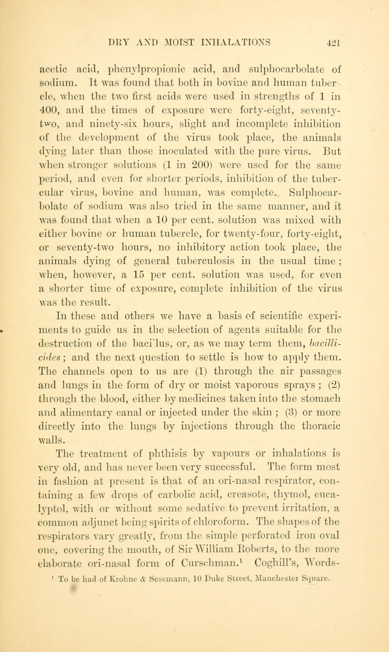 acetic acid, phenylpropionic acid, and sulphocarbolate of sodium. It was found that both in bovine and human tuber cle, when the two first acids were used in strengths of 1 in 400, and the times of exposure were forty-eight, seventy- two, and ninety-six hours, slight and incomplete inhibition of the development of the virus took place, the animals dying later than those inoculated with the pure virus. But when stronger solutions (1 in 200) were used for the same period, and even for shorter periods, inhibition of the tuber- cular virus, bovine and human, was complete. Sulphocar- bolate of sodium was also tried in the same manner, and it was found that when a 10 per cent, solution was mixed with either bovine or human tubercle, for twenty-four, forty-eight, or seventy-two hours, no inhibitory action took place, the animals dying of general tuberculosis in the usual time ; when, however, a 15 per cent, solution was used, for even a shorter time of exposure, complete inhibition of the virus was the result. In these and others we have a basis of scientific experi- ments to guide us in the selection of agents suitable for the destruction of the baci'lus, or, as we may term them, bacilli- cides; and the next question to settle is how to apply them. The channels open to us are (1) through the air passages and lungs in the form of dry or moist vaporous sprays ; (2) through the blood, either by medicines taken into the stomach and alimentary canal or injected under the skin ; (3) or more directly into the lungs by injections through the thoracic walls. The treatment of phthisis by vapours or inhalations is very old, and has never been very successful. The form most in fashion at present is that of an ori-nasal respirator, con- taining a few drops of carbolic acid, creasote, thymol, euca- lyptol, with or without some sedative to prevent irritation, a common adjunct being spirits of chloroform. The shapes of the respirators vary greatly, from the simple perforated iron oval one, covering the mouth, of Sir William Roberts, to the more elaborate ori-nasal form of Curschman.1 Coghill's, Words- 1 To be had of Kiolmc & Sesemann, 10 Duke Street, Manchester Square.