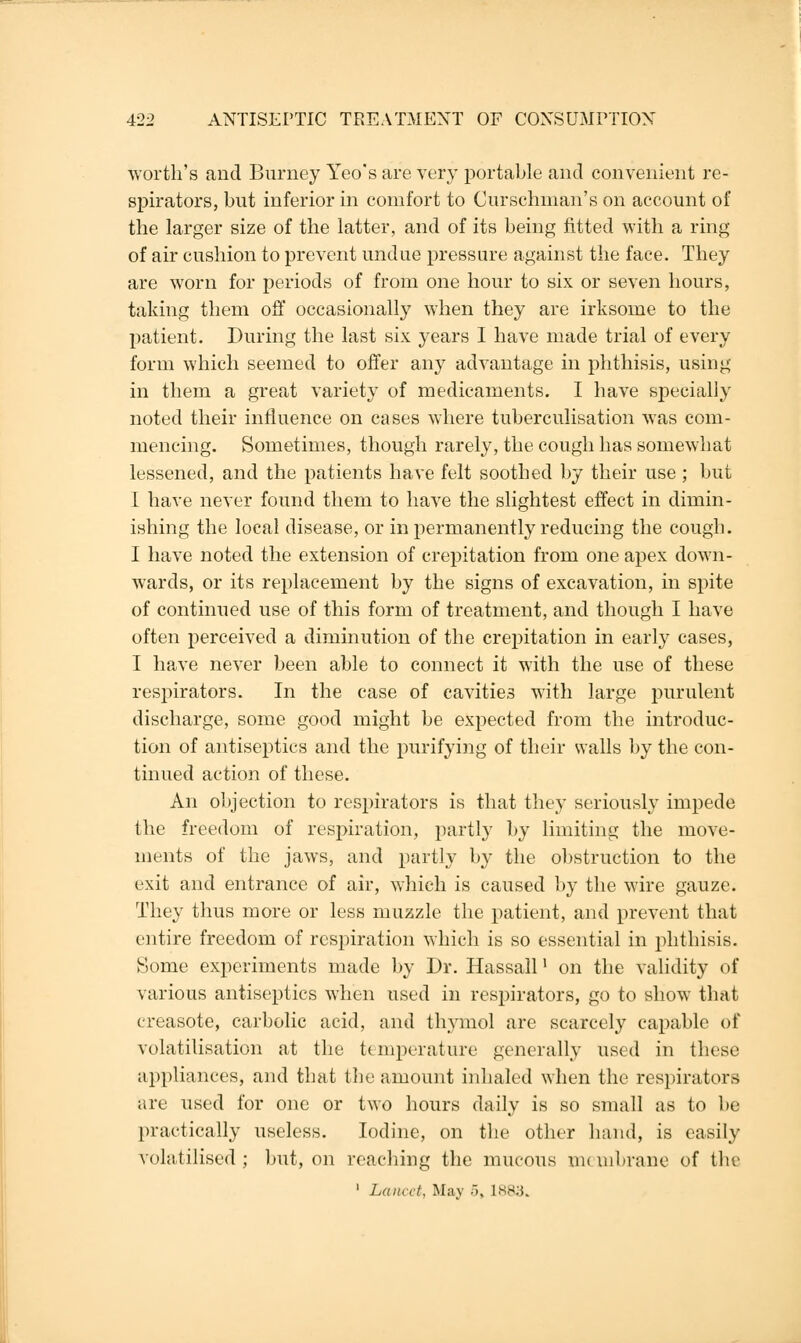 worth's and Burney Yeo's are very portable and convenient re- spirators, but inferior in comfort to Curschman's on account of the larger size of the latter, and of its being fitted with a ring of air cushion to prevent undue pressure against the face. They are worn for periods of from one hour to six or seven hours, taking them off occasionally when they are irksome to the patient. During the last six years I have made trial of every form which seemed to offer any advantage in phthisis, using in them a great variety of medicaments. I have specially noted their influence on cases where tuberculisation was com- mencing. Sometimes, though rarely, the cough has somewhat lessened, and the patients have felt soothed by their use; but I have never found them to have the slightest effect in dimin- ishing the local disease, or in permanently reducing the cough. I have noted the extension of crepitation from one apex down- wards, or its replacement by the signs of excavation, in spite of continued use of this form of treatment, and though I have often perceived a diminution of the crepitation in early cases, I have never been able to connect it with the use of these respirators. In the case of cavities with large purulent discharge, some good might be expected from the introduc- tion of antiseptics and the purifying of their walls by the con- tinued action of these. An objection to respirators is that they seriously impede the freedom of respiration, partly by limiting the move- ments of the jaws, and partly by the obstruction to the exit and entrance of air, which is caused by the wire gauze. They thus more or less muzzle the patient, and prevent that entire freedom of respiration which is so essential in phthisis. Some experiments made by Dr. Hassall' on the validity of various antiseptics when used in respirators, go to show that creasote, carbolic acid, and thymol are scarcely capable of volatilisation at the temperature generally used in these appliances, and that the amount inhaled when the respirators are used for one or two hours daily is so small as to be practically useless. Iodine, on the other hand, is easily volatilised ; but, on reaching the mucous m< uibrane of the ' Lancet, May 5, L883.