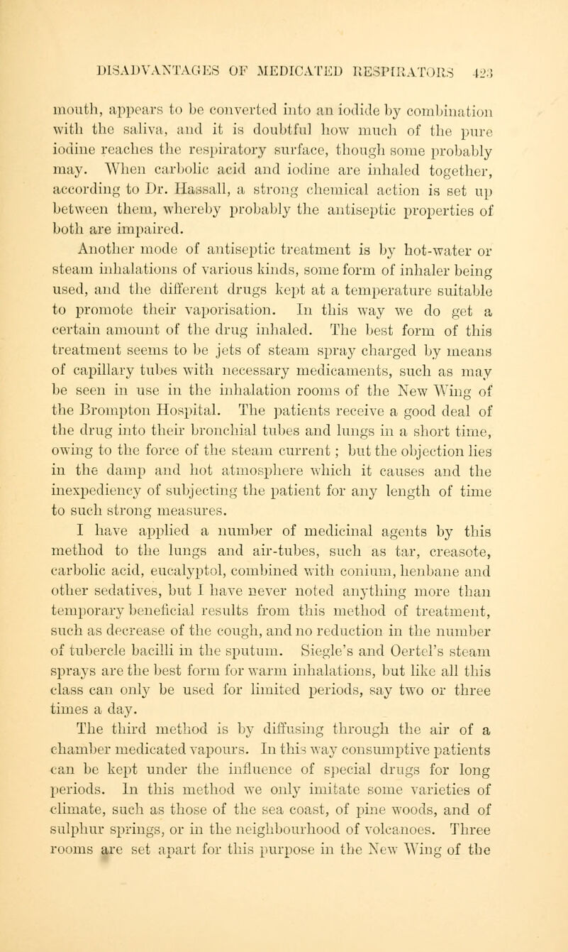 mouth, appears to be converted into an iodide by combination with the saliva, and it is doubtful how much of the pure iodine reaches the respiratory surface, though some probably may. When carbolic acid and iodine are inhaled together, according to Dr. Hassall, a strong chemical action is set up between them, whereby probably the antiseptic properties of both are impaired. Another mode of antiseptic treatment is by hot-water or steam inhalations of various kinds, some form of inhaler being used, and the different drugs kept at a temperature suitable to promote their vaporisation. In this way we do get a certain amount of the drug inhaled. The best form of this treatment seems to be jets of steam spray charged by means of capillary tubes with necessary medicaments, such as may be seen in use in the inhalation rooms of the New Wing of the Bronrpton Hospital. The patients receive a good deal of the drug into their bronchial tubes and lungs in a short time, owing to the force of the steam current; but the objection lies in the damp and hot atmosphere which it causes and the inexpediency of subjecting the patient for any length of time to such strong measures. I have applied a number of medicinal agents by this method to the lungs and air-tubes, such as tar, creasote, carbolic acid, eucalyptol, combined with coniuin, henbane and other sedatives, but I have never noted anything more than temporary beneficial results from this method of treatment, such as decrease of the cough, and no reduction in the number of tubercle bacilli in the sputum. Siegle's and Oertel's steam sprays are the best form for warm inhalations, but like all this class can only be used for limited periods, say two or three times a day. The third method is by diffusing through the air of a chamber medicated vapours. In this way consumptive patients can be kept under the influence of special drugs for long periods. In this method we only imitate some varieties of climate, such as those of the sea coast, of pine woods, and of sulphur springs, or in the neighbourhood of volcanoes. Three rooms are set apart for this purpose in the New Wing of the