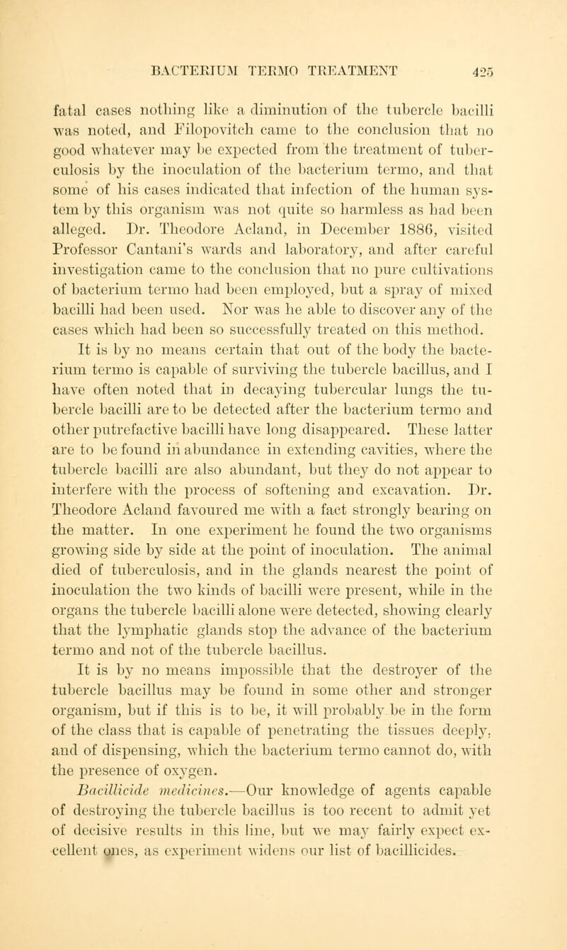 fatal cases nothing like a diminution of the tubercle bacilli was noted, and Filopovitch came to the conclusion that no good whatever may be expected from the treatment of tuber- culosis by the inoculation of the bacterium termo, and that some of his cases indicated that infection of the human sys- tem by this organism was not quite so harmless as had been alleged. Dr. Theodore Acland, in December 188G, visited Professor Cantani's wards and laboratory, and after careful investigation came to the conclusion that no pure cultivations of bacterium termo had been employed, but a spray of mixed bacilli had been used. Nor was he able to discover any of the cases which had been so successfully treated on this method. It is by no means certain that out of the body the bacte- rium termo is capable of surviving the tubercle bacillus, and I have often noted that in decaying tubercular lungs the tu- bercle bacilli are to be detected after the bacterium termo and other putrefactive bacilli have long disappeared. These latter are to be found in abundance in extending cavities, where the tubercle bacilli are also abundant, but they do not appear to interfere with the process of softening and excavation. Dr. Theodore Acland favoured me with a fact strongly bearing on the matter. In one experiment he found the two organisms growing side by side at the point of inoculation. The animal died of tuberculosis, and in the glands nearest the point of inoculation the two kinds of bacilli were present, while in the organs the tubercle bacilli alone were detected, showing clearly that the lymphatic glands stop the advance of the bacterium termo and not of the tubercle bacillus. It is b}' no means impossible that the destroyer of the tubercle bacillus may be found in some other and stronger organism, but if this is to be, it will probably be in the form of the class that is capable of penetrating the tissues deeply. and of dispensing, which the bacterium termo cannot do, with the presence of oxygen. Bacillicide medicines.—Our knowledge of agents capable of destroying the tubercle bacillus is too recent to admit yet of decisive results in this line, but we may fairly expect ex- cellent o/ies, as experiment widens our list of bacillicides.