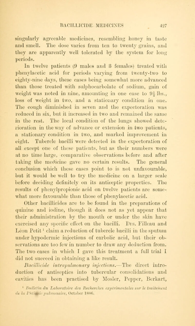 singularly agreeable medicines, resembling honey in taste and smell. The dose varies from ten to twenty grains, and they are apparently well tolerated by the system for long periods. In twelve patients (9 males and 3 females) treated with phenylacetic acid for periods varying from twenty-two to eighty-nine days, these cases being somewhat more advanced than those treated with sulphocarbolate of sodium, gain of weiglit was noted in nine, amounting in one case to 9^ lbs., loss of weight in two, and a stationary condition in one. The cough diminished in seven and the expectoration was reduced in six, but it increased in two and remained the same in the rest. The local condition of the lungs showed dete- rioration in the way of advance or extension in two patients, a stationary condition in two, and marked improvement in eight. Tubercle bacilli were detected in the expectoration of all except one of these patients, but as their numbers were at no time large, comparative observations before and after taking the medicine gave no certain results. The general conclusion which these cases point to is not unfavourable, but it would be well to try the medicine on a larger scale before deciding definitely on its antiseptic properties. The results of phenylpropionic acid on twelve patients are some- what more favourable than those of phenylacetic acid. Other bacillicides are to be found in the preparations of quinine and iodine, though it does not as yet appear that their administration by the mouth or under the skin have exercised any specific effect on the bacilli. Dis. Filleau and Leon Petit' claim a reduction of tubercle bacilli in the sputum under hypodermic injections of carbolic acid, but their ob- servations are too few in number to draw any deduction from. The two cases in which I gave this treatment a full trial I did not succeed in obtaining a like result. Bacillicide intrapvlmonary injections.—The direct intro- duction of antiseptics into tubercular consolidations and cavities has been practised by Mosler, Pepper, Berkart, 1 Bulletin du Laboratoire des Recherches exp&rimentales stir le traitement de In Pktf&ie pulmoitaire, October 1886.