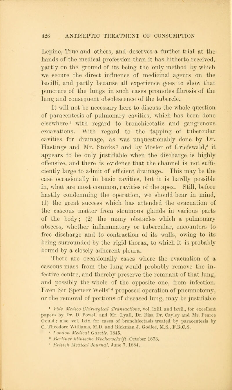 Lepine, True and others, and deserves a further trial at the hands of the medical profession than it has hitherto received, partly on the ground of its being the only method by which we secure the direct influence of medicinal agents on the bacilli, and partly because all experience goes to show that puncture of the lungs in such cases promotes fibrosis of the lung and consequent obsolescence of the tubercle. It will not be necessary here to discuss the whole question of paracentesis of pulmonary cavities, which has been done elsewhere; with regard to bronchiectatic and gangrenous excavations. With regard to the tapping of tubercular cavities for drainage, as was unquestionably done by Dr. Hastings and Mr. Storks2 and by Mosler of Griefswald,3 it appears to be only justifiable when the discharge is highly offensive, and there is evidence that the channel is not suffi- ciently large to admit of efficient drainage. This may be the case occasionally in basic cavities, but it is hardly possible in, what are most common, cavities of the apex. Still, before hastily condemning the operation, we should bear in mind, (1) the great success which has attended the evacuation of the caseous matter from strumous glands in various parts of the body; (2) the many obstacles which a pulmonary abscess, whether inflammatory or tubercular, encounters to free discharge and to contraction of its walls, owing to its being surrounded by the rigid thorax, to which it is probably bound by a closely adherent pleura. There are occasionally cases where the evacuation of a caseous mass from the lung would probably remove the in- fective centre, and thereby preserve the remnant of that lung, and possibly the whole of the opposite one, from infection. Even Sir Spencer Wells'4 proposed operation of pneumotomy, or the removal of portions of diseased lung, may be justifiable 1 Vide Medico-Chirwrgical Transactions, vol. Ixiii. and lxvii., for excellenl papers by Dr. D. Powell and Mr. Lyall, Dr. Biss, Dr. Cayley and Mr. Pearce Gould ; also vol. lxix. for cases of bronchiectasis treated by paracentesis by C. Theodore Williams, M.D. and Rickman J. Godlce, M.S.. l'.K.C.S. '-' London Medical Gazette, 18-15. 8 Berliner klinische Wochenscforift, October 1873. 1 British Medical Journal, June 7, 1884,