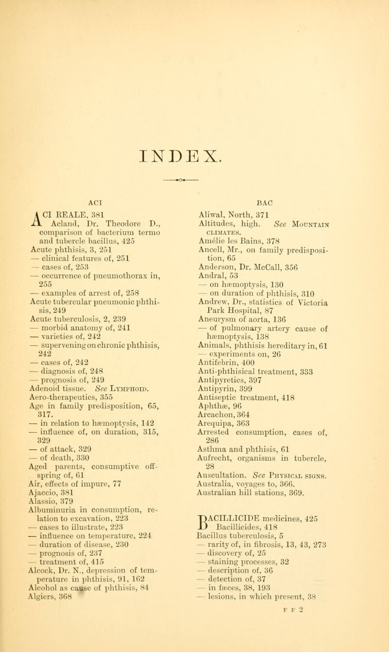 INDEX. ACI A CI REALE, 381 Acland, Dr. Theodore D., comparison of bacterium termo and tubercle bacillus, 425 Acute phthisis, 3, 251 — clinical features of, 251 — cases of, 253 — occurrence of pneumothorax in, 255 — examples of arrest of, 258 Acute tubercular pneumonic phthi- sis, 2-19 Acute tuberculosis, 2, 239 — morbid anatomy of, 241 — varieties of, 242 — supervening on chronic phthisis, 242 — cases of, 242 — diagnosis of, 248 — prognosis of, 249 Adenoid tissue. See Lymphoid. Aero-therapeutics, 355 Age in family predisposition, 65, 317. — in relation to haemoptysis, 142 — influence of, on duration, 315, 329 — of attack, 329 — of death, 330 Aged parents, consumptive off- spring of, 61 Air, effects of impure, 77 Ajaccio, 381 Alassio, 379 Albuminuria in consumption, re- lation to excavation, 223 — cases to illustrate, 223 — influence on temperature, 224 — duration of disease, 230 — prognosis of, 237 — treatment of, 415 Alcock, Dr. N., depression of tem- perature in phthisis, 91, 162 Alcohol as cause of phthisis, 84 Algiers, 368 BAC Aliwal, North, 371 Altitudes, high. See Mountain CLIMATES. Amelie les Bains, 378 Ancell, Mr., on family predisposi- tion, 65 Anderson, Dr. McCall, 356 Andral, 53 — on haemoptysis, 130 — on duration of phthisis, 310 Andrew, Dr., statistics of Victoria Park Hospital, 87 Aneurysm of aorta, 136 — of pulmonary artery cause of haemoptysis, 138 Animals, phthisis hereditary in, 61 — experiments on, 26 Antifebrin, 400 Anti-phthisical treatment, 333 Antipyretics, 397 Antipyrin, 399 Antiseptic treatment, 418 Aphthae, 96 Arcachon,364 Arequipa, 363 Arrested consumption, cases of, 286 Asthma and phthisis, 61 Aufrecht, organisms in tubercle, 28 Auscultation. See Physical signs. Australia, voyages to, 366. Australian hill stations, 369. BACILLICIDE medicines, 425 Bacillicides, 418 Bacillus tuberculosis, 5 — rarity of, in fibrosis, 13, 43, 273 — discovery of, 25 — staining processes, 32 — description of, 36 — detection of, 37 - in faces, 38, 193 — lesions, in which present. 38