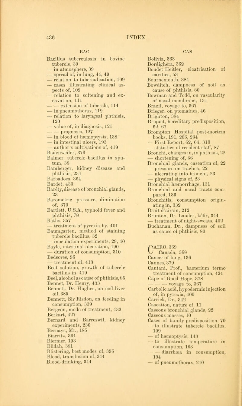 BAC Bacillus tuberculosis in bovine tubercle, 39 — in atmosphere, 39 — spread of, in lung, 44, 49 — relation to tuberculisation, 109 — cases illustrating clinical as- pects of, 109 — relation to softening and ex- cavation, 111 extension of tubercle, 114 — in pneumothorax, 119 — relation to laryngeal phthisis, 120 — value of, in diagnosis, 121 prognosis, 127 — in blood of haemoptysis, 138 — in intestinal ulcers, 193 — author's cultivations of, 419 Badenweiler, 376 Balmer, tubercle bacillus in spu- tum, 38 Bamberger, kidney disease and phthisis, 234 Barbadoes, 364 Bardet, 433 Barety, disease of bronchial glands, 23 Barometric pressure, diminution of, 370 Bartlett, U.S.A., typhoid fever and phthisis, 78 Baths, 357 — treatment of pyrexia by, 401 Baumgarten, method of staining tubercle bacillus, 32 — inoculation experiments, 29, 40 Bayle, intestinal ulceration, 190 — duration of consumption, 310 Bedsores, 96 — treatment of, 413 Beef solution, growth of tubercle bacillus in, 419 Beel, alcohol as cause of phthisis, 85 Bennet, Dr. Henry, 433 Bennett, Dr. Hughes, on cod-liver oil, 385 Bennett, Sir Risdon, on feeding in consumption, 339 Bergeon, mode of treatment, 432 Berkart, 427 Bernard and Barreswil, kidney experiments, 236 Bernays, Mr., 185 Biarritz, 364 Biermer, 193 Blidah, :isi Blistering, best modes of, 396 Blood, transfusion of, 311 Blood-drinking, 344 CAS Bolivia, 363 Bordighera, 362 Boudet-Heitler, cicatrisation of cavities, 53 Bournemouth, 384 Bowditch, dampness of soil as cause of phthisis, 80 Bowman and Todd, on vascularity of nasal membrane, 131 Brazil, voyage to, 367 Brieger, on ptomaines, 46 Brighton, 384 Briquet, hereditary predisposition, 62, 67 Brompton Hospital post-mortem books, 191, 206, 234 — First Report, 62, 64, 310 — statistics of resident staff, 87 Bronchi, changes in, in phthisis, 22 — shortening of, 56 Bronchial glands, caseation of, 22 — pressure on trachea, 22 — ulcerating into bronchi, 23 — physical signs of, 23 Bronchial hemorrhage, 131 Bronchial and nasal tracts com- pared, 133 Bronchitis, consumption origin- ating in, 332 Bruit d'airain, 212 Brunton, Dr. Lauder, kefir, 344 — treatment of night-sweats, 402 Buchanan, Dr., dampness of soil as cause of phthisis, 80 pAIRO, 369 vJ Canada, 368 Cancer of lung, 136 Cannes, 379 Cantani, Prof., bacterium termo treatment of consumption, 424 Cape of Good Hope, 37S voyage to, 367 Carbolic acid, hypodermic injection of, in pyrexia, 400 Carrick, Dr., 342 Caseation, nature of, 11 Caseous bronchial glands, 22 Caseous masses, 10 Cases of family predisposition, 70 — to illustrate tubercle bacillus. 109 — of hremoptysis, 1 I. to illustrate temperature in consumption, 163 diarrhoea in consumption, 194 — of pneumothorax, 210