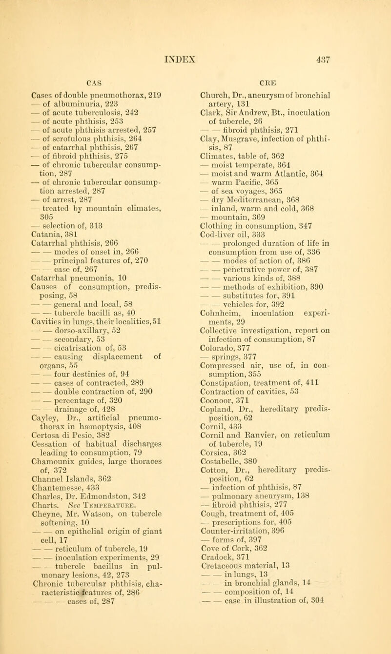 CAS Cases of double pneumothorax, 219 — of albuminuria, 223 — of acute tuberculosis, 242 — of acute phthisis, 253 — of acute phthisis arrested, 257 — of scrofulous phthisis, 2(34 — of catarrhal phthisis, 207 — of fibroid phthisis, 275 — of chronic tubercular consump- tion, 287 — of chronic tubercular consump- tion arrested, 287 — of arrest, 287 — treated by mountain climates, 305 — selection of, 313 Catania, 381 Catarrhal phthisis, 266 modes of onset in, 266 — principal features of, 270 case of, 267 Catarrhal pneumonia, 10 Causes of consumption, predis- posing, 58 general and local, 58 tubercle bacilli as, 40 Cavities in lungs, their localities, 51 — — dorso-axillary, 52 — secondary, 53 — cicatrisation of, 53 causing displacement of organs, 55 — four destinies of, 94 — cases of contracted, 289 double contraction of, 290 percentage of, 320 drainage of, 428 Cayley, Dr., artificial pneumo- thorax in hemoptysis, 408 Certosa di Pesio, 382 Cessation of habitual discharges leading to consumption, 79 Chamounix guides, large thoraces of, 372 Channel Islands, 362 Chantemesse, 433 Charles, Dr. Edmondston, 342 Charts. See Temperature. Cheyne, Mr. Watson, on tubercle softening, 10 — on epithelial origin of giant cell, 17 reticulum of tubercle, 19 — — inoculation experiments, 29 tubercle bacillus in pul- monary lesions, 42, 273 Chronic tubercular phthisis, cha- racteristic features of, 286 — cases of, 287 CUE Church, Dr., aneurysm of bronchial artery, 131 Clark, Sir Andrew, Bt., inoculation of tubercle, 26 — fibroid phthisis, 271 Clay, Musgrave, infection of phthi- sis, 87 Climates, table of, 362 — moist temperate, 364 — moist and warm Atlantic, 364 — warm Pacific, 365 — of sea voyages, 365 — dry Mediterranean, 368 — inland, warm and cold, 368 — mountain, 369 Clothing in consumption, 347 Cod-liver oil, 333 — prolonged duration of life in consumption from use of, 336 — modes of action of, 386 penetrative power of, 387 various kinds of, 388 — methods of exhibition, 390 substitutes for, 391 — vehicles for, 392 Cohnheim, inoculation experi- ments, 29 Collective investigation, report on infection of consumption, 87 Colorado, 377 — springs, 377 Compressed air, use of, in con- sumption, 355 Constipation, treatment of, 411 Contraction of cavities, 53 Coonoor, 371 Copland, Dr., hereditary predis- position, 62 Cornil, 433 Cornil and Ranvier, on reticulum of tubercle, 19 Corsica, 362 Costabelle, 380 Cotton, Dr., hereditary predis- position, 62 — infection of phthisis, 87 — pulmonary aneurysm, 138 — fibroid phthisis, 277 Cough, treatment of, 405 — prescriptions for, 405 Counter-irritation, 396 — forms of, 397 Cove of Cork, 362 Cradock, 371 Cretaceous material, 13 in lungs, 13 in bronchial glands, 14 composition of, 14 case in illustration of, 304