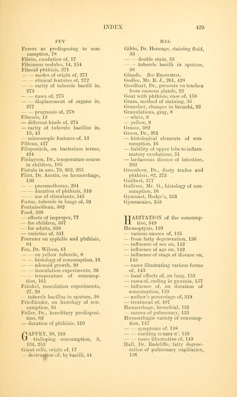 FEV Fevers as predisposing to con- sumption, 7H Fibrin, exudation of, 17 Fibrinous nodules, 14, 154 Fibroid phthisis, 271 modes of origin of, 271 —■ — clinical features of, 272 rarity of tubercle bacilli in, 273 cases of, 275 displacement of organs in, 277 — prognosis of, 278 Fibrosis, 12 — different kinds of, 274 — rarity of tubercle bacillus in, 13, 43 - microscopic features of, 13 Filleau, 427 Filopovitch, on bacterium termo, 424 Finlayson, Dr., temperature course in children, 185 Fistula in ano, 79, 262, 265 Flint, Dr. Austin, on hemorrhage, 130 — pneumothorax, 204 — duration of phthisis, 310 use of stimulants, 345 Fcetus, tubercle in lungs of, 59 Fontainebleau, 382 Food, 339 — effects of improper, 77 — for children, 337 — for adults, 339 — varieties of, 341 Founder on syphilis and phthisis, 84 Fox, Dr. Wilson, 61 — — on yellow tubercle, 8 histology of consumption, 16 adenoid growth, 20 inoculation experiments, 26 temperature of consump- tion, 161 Frankel, inoculation experiments, 27, 29 — tubercle bacillus in sputum, 38 Friedliinder, on histology of con- sumption, 16 Fuller, Dr., hereditary predisposi- tion, 62 — duration of phthisis, 310 GAFFKY, 38, 193 Galloping consumption, 3, 134, 253 Giant cells, origin of, 17 — destruction of, by bacilli, 44 HAL Gibbs, Dr. Heneage, staining fluid, 33 double stain, 33 — tubercle bacilli in sputum, 38 Glands. See Bronchial. Godlee, Mr. K. J., 261, 428 Goodhart, Dr., pressure on trachea from caseous glands, 22 Gout with phthisis, case of, 158 Gram, method of staining, 35 Grancher, changes in bronchi, 22 Granulations, gray, 8 —• white, 9 — yellow, 9 Grasse, 382 Green, Dr., 261 — histological elements of con- sumption, 16 — liability of upper lobe to inflam- matory exudations, 51 — lardaceous disease of intestine, 202 Greenhow, Dr., dusty trades and phthisis, 82, 273 Guilbert, 377 Gulliver, Mr. G., histology of con- sumption, 16 Gymnast, Hodge's, 353 Gymnastics, 253 HABITATION of the consump- tive, 349 Hemoptysis, 129 — various causes of, 135 — from fatty degeneration, 136 — influence of sex on, 142 — influence of age on, 142 — influence of stage of disease on, 143 — cases illustrating various forms of, 143 — local effects of, on lung, 153 — cases of, ending in pyemia, 157 — influence of, on duration of consumption, 159 — author's percentage of, 319 — treatment of, 407 Haemorrhage, bronchial, 131 — causes of pulmonary, 135 Hemorrhagic variety of consump- tion, 147 symptoms of. 148 exciting causes o\ 149 — cases illustrative of, 149 Hall, Dr. Badcliffe, fatty degene- ration of pulmonary capillaries, 136