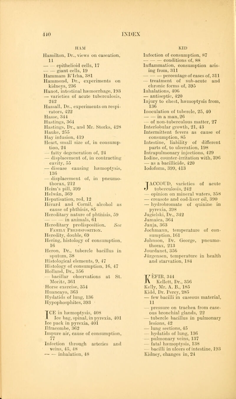 Hamilton, Dr., views on caseation, 11 epithelioid cells, 17 giant cells, 19 Hanimani R'Irha, 381 Hammond, Dr., experiments on kidneys, 236 Hanot, intestinal haemorrhage, 193 — varieties of acute tuberculosis, 242 Hassall, Dr., experiments on respi- rators, 422 Hasse, 344 Hastings, 364 Hastings, Dr., and Mr. Storks, 428 Hauke, 255 Hay infusion, 419 Heart, small size of, in consump- tion, 24 — fatty degeneration of, 24 — displacement of, in contracting cavity, 55 — disease causing haemoptysis, 136 — displacement of, in pneumo- thorax, 212 Heim's pill, 399 Helwan, 369 Hepatisation, red, 12 Herard and Cornil, alcohol as cause of phthisis, 85 Hereditary nature of phthisis, 59 — in animals, 61 Hereditary predisposition. See Family Predisposition. Heredity, double, 69 Hering, histology of consumption, 16 Heron, Dr., tubercle bacillus in sputum, 38 Histological elements, 9, 47 Histology of consumption, 16, 47 Holland, Dr., 356 — bacillar observations at St. Moritz, 361 Horse exercise, 354 Huancayo, 363 Hydatids of lung, 136 Hypophosphites, 393 ICE in luemoptysis, 40s Ice bag, spinal, in pyrexia, 401 Ice pack in pyrexia, 401 Ilfracombe, 362 Impure air, cause of consumption, 77 Infection through arteries and veins, 15, 48 — — inhalation, 18 KID Infection of consumption, 87 conditions of, 88 Inflammation, consumption aris- ing from, 311 percentage of cases of, 311 — treatment of sub-acute and chronic forms of, 395 Inhalations, 406 — antiseptic, 420 Injury to chest, haemoptysis from, 136 Inoculation of tubercle, 25, 40 in a man, 26 — of non-tuberculous matter, 27 Interlobular growth, 21, 43 Intermittent fevers as cause of consumption, 85 Intestine, liability of different parts of, to ulceration, 198 Intrapulmonary injections, 429 Iodine, counter-irritation with, 396 — as a bacillicide, 420 Iodoform, 399, 413 JACCOUD, varieties of acute tuberculosis, 242 — opinion on mineral waters, 358 — creasote and cod-liver oil, 390 — hydrobromate of quinine in pyrexia, 398 Jagielski, Dr., 342 Jamaica, 3(54 Jauja, 363 Jochmann, temperature of con- sumption, 161 Johnson, Dr. George, pneumo- thorax, 213 Jourdanet, 356 Jurgensen, temperature in health and starvation, 184 KEFIR, 344 Kellett, Dr., 356 Kelly, Mr. A. B., 185 Kidd, Dr. Percy, 285 — few bacilli in caseous material, 11 — pressure on trachea from case- ous bronchial glands, 22 — tubercle bacillus in pulmonary lesions. 12 ■— lung sections, 45 — hydatids of lung, 136 pulmonary veins, 137 fatal haemoptysis, 138 bacilli in ulcers of intestine, 193 Kidney, changes in, 21