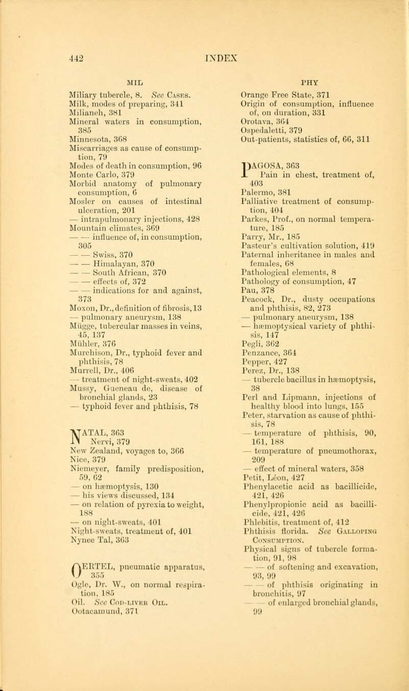 MIL Miliary tubercle, 8. See Cases. Milk, modes of preparing, 341 Milianeh, 381 Mineral waters in consumption, 385 Minnesota, 368 Miscarriages as cause of consump- tion, 79 Modes of death in consumption, 96 Monte Carlo, 379 Morbid anatomy of pulmonary consumption, 6 Mosler on causes of intestinal ulceration, 201 — intrapulmonary injections, 428 Mountain climates, 369 influence of, in consumption, 305 Swiss, 370 Himalayan, 370 South African, 370 - — effects of, 372 indications for and against, 373 Moxon, Dr., definition of fibrosis, 13 — pulmonary aneurysm, 138 Miigge, tubercular masses in veins, 45, 137 Muhler, 376 Murchison, Dr., typhoid fever and phthisis, 78 Murrell, Dr., 406 — treatment of night-sweats, 402 Mussy, Gueneau de, disease of bronchial glands, 23 — typhoid fever and phthisis, 78 NATAL, 363 Nervi, 379 New Zealand, voyages to, 366 Nice, 379 Niemeyer, family predisposition, 59, 62 — on haemoptysis, 130 — his views discussed, 134 — on relation of pyrexia to weight, 188 — on night-sweats, 401 Night-sweats, treatment of, 401 Nynee Tal, 363 0ERTEL, pneumatic apparatus, 3;-,:, Ogle, Dr. W., on normal respira- tion, 185 Oil. See Cod-liveu Oil. Ootacamund, 371 PHY Orange Free State, 371 Origin of consumption, influence of, on duration, 331 Orotava, 364 Ospedaletti, 379 Out-patients, statistics of, 66, 311 PAGOSA, 363 Pain in chest, treatment of, 403 Palermo, 381 Palliative treatment of consump- tion, 404 Parkes, Prof., on normal tempera- ture, 185 Parry, Mr., 185 Pasteur's cultivation solution, 419 Paternal inheritance in males and females, 68 Pathological elements, 8 Pathology of consumption, 47 Pau, 378 Peacock, Dr., dusty occupations and phthisis, 82, 273 — pulmonary aneurysm, 138 — hamioptysical variety of phthi- sis, 147 Pegli, 362 Penzance, 364 Pepper, 427 Perez, Dr., 138 — tubercle bacillus in haemoptysis, 38 Perl and Lipmann, injections of healthy blood into lungs, 155 Peter, starvation as cause of phthi- sis, 78 — temperature of phthisis, 90, 161, 188 — temperature of pneumothorax, 209 — effect of mineral waters, 358 Petit, Leon, 427 Phenylacetic acid as bacillicide, 421, 426 Phenylpropionic acid as bacilli- cide, 421, 426 Phlebitis, treatment of, 412 Phthisis florida. Sec Galloping Consumption. Physical signs of tubercle forma- tion, 91, '.is — of softening and excavation, 93, 99 of phthisis originating in bronchitis, '.17 - of enlarged bronchial glands, 99