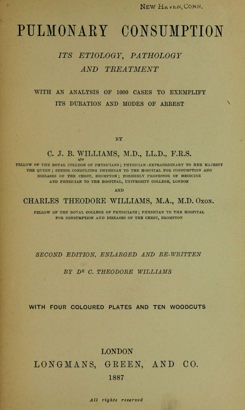 New HAVh.jM,CoNN, PULMONARY CONSUMPTION ITS ETIOLOGY, PATHOLOGY AND TREATMENT WITH AN ANALYSIS OF 1000 CASES TO EXEMPLIFY ITS DURATION AND MODES OF AEEEST BY C. J. B. WILLIAMS, M.D., LL.D., F.R.S. FELLOW OF THE ROYAL COLLEGE OF PHYSICIANS; PHYSICIAN-EXTRAORDINARY TO HER MAJESTY THE QUEEN J SENIOR CONSULTING PHYSICIAN TO THE HOSPITAL FOR CONSUMPTION AND DISEASES OP THE CHEST, BROMPTON ; FORMERLY PROFESSOR OF MEDICINE AND PHYSICIAN TO THE HOSPITAL, UNIVERSITY COLLEGE, LONDON AND CHARLES THEODORE WILLIAMS, M.A., M.D. Oxon. FELLOW OF THE ROYAL COLLEGE OF PHYSICIANS ; PHYSICIAN TO THE HOSPITAL FOR CONSUMPTION AND DISEASES OF THE CHEST, BROMPTON SECOND EDITION, ENLARGED AND RE-WRITTEN BY DR C. THEODORE WILLIAMS WITH FOUR COLOURED PLATES AND TEN WOODCUTS LONDON LONGMANS, GREEN, AND CO. 1887 All rights reserved