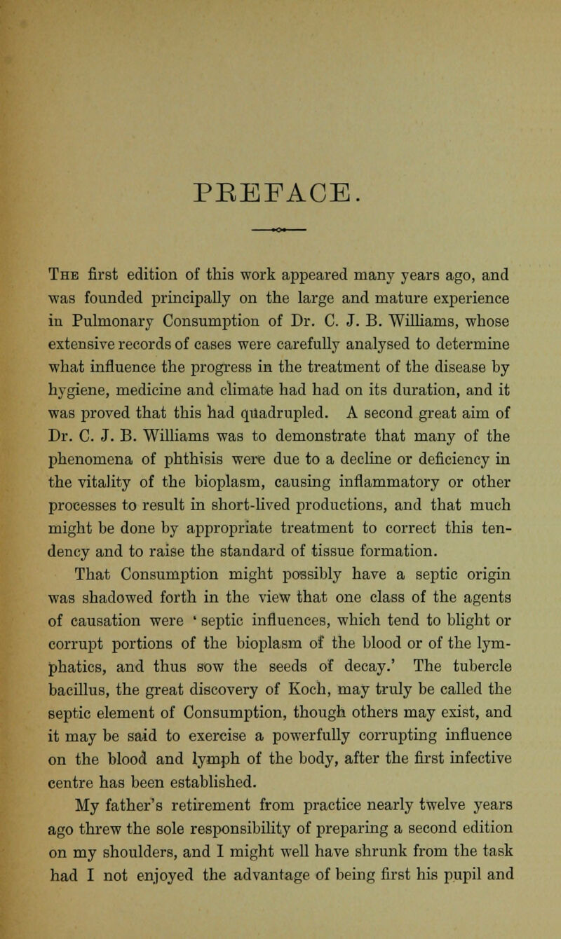 PREFACE The first edition of this work appeared many years ago, and was founded principally on the large and mature experience in Pulmonary Consumption of Dr. C. J. B. Williams, whose extensive records of cases were carefully analysed to determine what influence the progress in the treatment of the disease by hygiene, medicine and climate had had on its duration, and it was proved that this had quadrupled. A second great aim of Dr. C. J. B. Williams was to demonstrate that many of the phenomena of phthisis were due to a decline or deficiency in the vitality of the bioplasm, causing inflammatory or other processes to result in short-lived productions, and that much might be done by appropriate treatment to correct this ten- dency and to raise the standard of tissue formation. That Consumption might possibly have a septic origin was shadowed forth in the view that one class of the agents of causation were ■ septic influences, which tend to blight or corrupt portions of the bioplasm of the blood or of the lym- phatics, and thus sow the seeds of decay.' The tubercle bacillus, the great discovery of Koch, may truly be called the septic element of Consumption, though others may exist, and it may be said to exercise a powerfully corrupting influence on the blood and lymph of the body, after the first infective centre has been established. My father's retirement from practice nearly twelve years ago threw the sole responsibility of preparing a second edition on my shoulders, and I might well have shrunk from the task had I not enjoyed the advantage of being first his pupil and