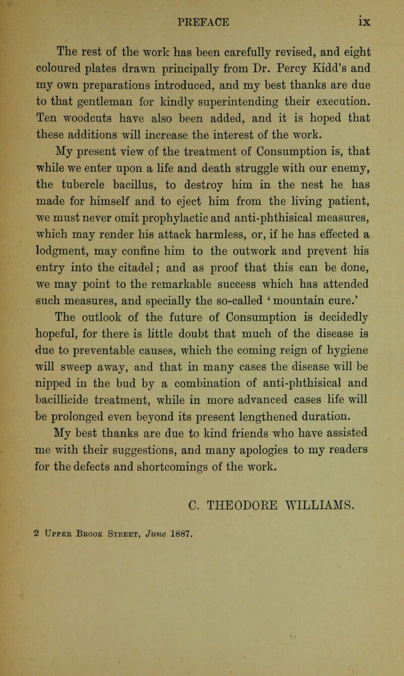 The rest of the work has been carefully revised, and eight coloured plates drawn principally from Dr. Percy Kidd's and my own preparations introduced, and my best thanks are due to that gentleman for kindly superintending their execution. Ten woodcuts have also been added, and it is hoped that these additions will increase the interest of the work. My present view of the treatment of Consumption is, that while we enter upon a life and death struggle with our enemy, the tubercle bacillus, to destroy him in the nest he has made for himself and to eject him from the living patient, we must never omit prophylactic and anti-phthisical measures, which may render his attack harmless, or, if he has effected a lodgment, may confine him to the outwork and prevent his entry into the citadel; and as proof that this can be done, we may point to the remarkable success which has attended such measures, and specially the so-called 'mountain cure.' The outlook of the future of Consumption is decidedly hopeful, for there is little doubt that much of the disease is due to preventable causes, which the coming reign of hygiene will sweep away, and that in many cases the disease will be nipped in the bud by a combination of anti-phthisical and bacillicide treatment, while in more advanced cases life will be prolonged even beyond its present lengthened duration. My best thanks are due to kind friends who have assisted me with their suggestions, and many apologies to my readers for the defects and shortcomings of the work. C. THEODOEE WILLIAMS. 2 Upper Bhook STnEET, June 1887.