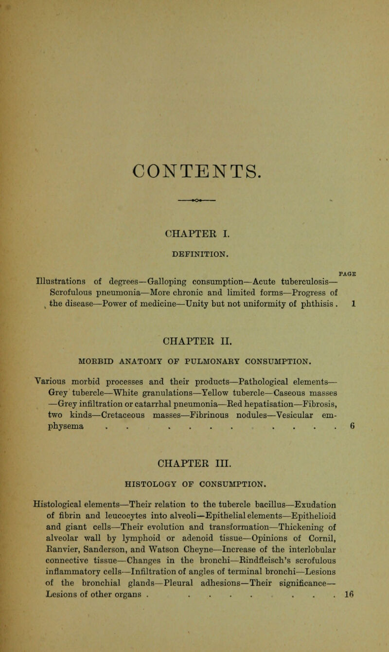 CONTENTS. CHAPTER I. DEFINITION. PAGE Illustrations of degrees—Galloping consumption—Acute tuberculosis— Scrofulous pneumonia—More chronic and limited forms—Progress of 1 the disease—Power of medicine—Unity but not uniformity of phthisis . 1 CHAPTER II. MORBID ANATOMY OF PULMONARY CONSUMPTION. Various morbid processes and their products—Pathological elements— Grey tubercle—White granulations—Yellow tubercle—Caseous masses —Grey infiltration or catarrhal pneumonia—Bed hepatisation—Fibrosis, two kinds—Cretaceous masses—Fibrinous nodules—Vesicular em- physema .......... 6 CHAPTER III. HISTOLOGY OF CONSUMPTION. Histological elements—Their relation to the tubercle bacillus—Exudation of fibrin and leucocytes into alveoli—Epithelial elements—Epithelioid and giant cells—Their evolution and transformation—Thickening of alveolar wall by lymphoid or adenoid tissue—Opinions of Cornil, Eanvier, Sanderson, and Watson Cheyne—Increase of the interlobular connective tissue—Changes in the bronchi—Rindfleisch's scrofulous inflammatory cells—Infiltration of angles of terminal bronchi—Lesions of the bronchial glands—Pleural adhesions—Their significance— Lesions of other organs . ........ 10