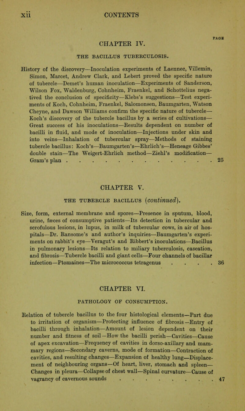 PAOl CHAPTER IV. THE BACILLUS TUBERCULOSIS. History of the discovery—Inoculation experiments of Laennec, Villemin, Simon, Marcet, Andrew Clark, and Lebert proved the specific nature of tubercle—Demet's human inoculation—Experiments of Sanderson, Wilson Fox, Waldenburg, Cohnheim, Fraenkel, and Schottelius nega- tived the conclusion of specificity—Klebs's suggestions—Test experi- ments of Koch, Cohnheim, Fraenkel, Salomonsen, Baumgarten, Watson Cheyne, and Dawson Williams confirm the specific nature of tubercle— Koch's discovery of the tubercle bacillus by a series of cultivations— Great success of his inoculations—Results dependent on number of bacilli in fluid, and mode of inoculation—Injections under skin and into veins—Inhalation of tubercular spray—Methods of staining tubercle bacillus: Koch's—Baumgarten's—Ehrlich's—Heneage GibbeB' double stain—The Weigert-Ehrlich method—Ziehl's modification— Gram's plan 25 CHAPTER V. THE TUBERCLE BACILLUS (continued). Size, form, external membrane and spores—Presence in sputum, blood, urine, fa;ces of consumptive patients—Its detection in tubercular and scrofulous lesions, in lupus, in milk of tubercular cows, in air of hos- pitals—Dr. Bansome's and author's inquiries—Baumgarten's experi- ments on rabbit's eye—Veragut's and Bibbert's inoculations—Bacillus in pulmonary lesions—Its relation to miliary tuberculosis, caseation, and fibrosis—Tubercle bacilli and giant cells—Four channels of bacillar infection—Ptomaines—The micrococcus tetragenus . . . .36 CHAPTER VI. PATHOLOGY OF CONSUMPTION. Relation of tubercle bacillus to the four histological elements—Part due to irritation of organism—Protecting influence of fibrosis—Entry of bacilli through inhalation—Amount of lesion dependent on their number and fitness of soil —How the bacilli perish—Cavities—Cause of apex excavation—Frequency of cavities in dorso-axillary and mam- mary regions—Secondary caverns, mode of formation—Contraction of cavities, and resulting changes—Expansion of healthy lung—Displace- ment of neighbouring organs—Of heart, liver, stomach and spleen— Changes in pleura—Collapse of chest wall—Spinal curvature—Cause of vagrancy of cavernous sounds 47