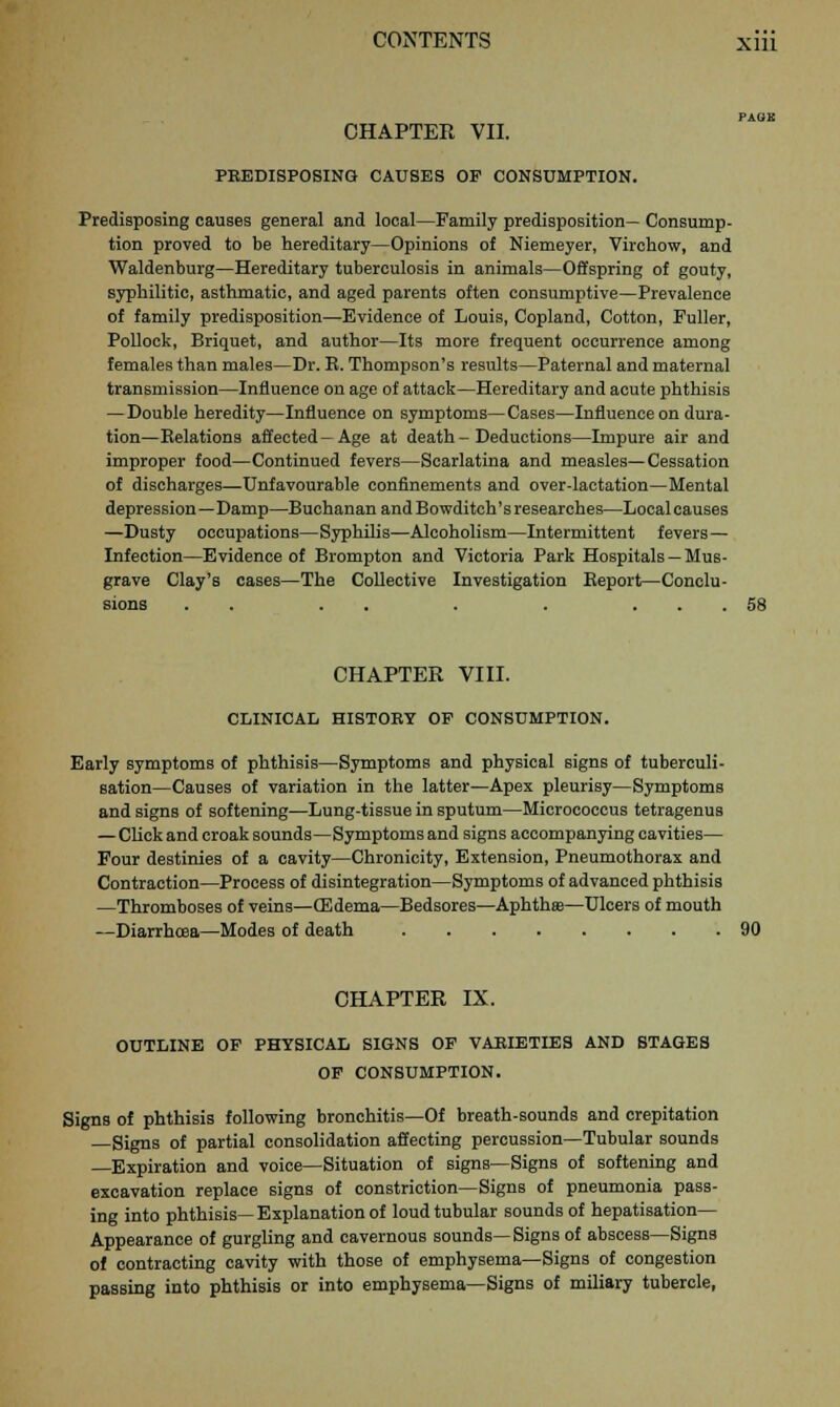 CHAPTER VII. PREDISPOSING CAUSES OP CONSUMPTION. Predisposing causes general and local—Family predisposition— Consump- tion proved to be hereditary—Opinions of Niemeyer, Virchow, and Waldenburg—Hereditary tuberculosis in animals—Offspring of gouty, syphilitic, asthmatic, and aged parents often consumptive—Prevalence of family predisposition—Evidence of Louis, Copland, Cotton, Fuller, Pollock, Briquet, and author—Its more frequent occurrence among females than males—Dr. E. Thompson's results—Paternal and maternal transmission—Influence on age of attack—Hereditary and acute phthisis — Double heredity—Influence on symptoms—Cases—Influence on dura- tion— Eelations affected —Age at death - Deductions—Impure air and improper food—Continued fevers—Scarlatina and measles—Cessation of discharges—Unfavourable confinements and over-lactation—Mental depression—Damp—Buchanan andBowditch'sresearches—Localcauses —Dusty occupations—Syphilis—Alcoholism—Intermittent fevers— Infection—Evidence of Brompton and Victoria Park Hospitals — Mus- grave Clay's cases—The Collective Investigation Beport—Conclu- sions . . . . . . ... 58 CHAPTER VIII. CLINICAL HISTORY OF CONSUMPTION. Early symptoms of phthisis—Symptoms and physical signs of tuberculi- sation—Causes of variation in the latter—Apex pleurisy—Symptoms and signs of softening—Lung-tissue in sputum—Micrococcus tetragenus —Click and croak sounds—Symptoms and signs accompanying cavities— Four destinies of a cavity—Chronicity, Extension, Pneumothorax and Contraction—Process of disintegration—Symptoms of advanced phthisis —Thromboses of veins—(Edema—Bedsores—Aphthse—Ulcers of mouth —Diarrhoea—Modes of death 90 CHAPTER IX. OUTLINE OF PHYSICAL SIGNS OF VARIETIES AND STAGES OF CONSUMPTION. Signs of phthisis following bronchitis—Of breath-sounds and crepitation Signs of partial consolidation affecting percussion—Tubular sounds —Expiration and voice—Situation of signs—Signs of softening and excavation replace signs of constriction—Signs of pneumonia pass- ing into phthisis—Explanation of loud tubular sounds of hepatisation— Appearance of gurgling and cavernous sounds—Signs of abscess—Signs of contracting cavity with those of emphysema—Signs of congestion passing into phthisis or into emphysema—Signs of miliary tubercle,