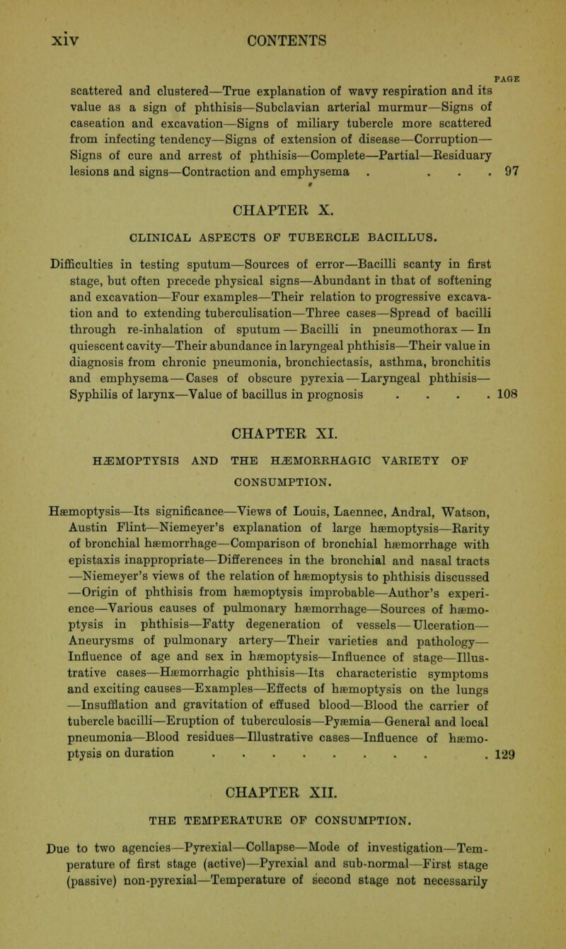 PAGE scattered and clustered—True explanation of wavy respiration and its value as a sign of phthisis—Subclavian arterial murmur—Signs of caseation and excavation—Signs of miliary tubercle more scattered from infecting tendency—Signs of extension of disease—Corruption— Signs of cure and arrest of phthisis—Complete—Partial—Eesiduary lesions and signs—Contraction and emphysema . ... 97 f CHAPTER X. CLINICAL ASPECTS OP TUBEKCLE BACILLUS. Difficulties in testing sputum—Sources of error—Bacilli scanty in first stage, but often precede physical signs—Abundant in that of softening and excavation—Four examples—Their relation to progressive excava- tion and to extending tuberculisation—Three cases—Spread of bacilli through re-inhalation of sputum — Bacilli in pneumothorax — In quiescent cavity—Their abundance in laryngeal phthisis—Their value in diagnosis from chronic pneumonia, bronchiectasis, asthma, bronchitis and emphysema—Cases of obscure pyrexia—Laryngeal phthisis— Syphilis of larynx—Value of bacillus in prognosis .... 108 CHAPTER XL HEMOPTYSIS AND THE HEMORRHAGIC VARIETY OF CONSUMPTION. Haemoptysis—Its significance—Views of Louis, Laennec, Andral, Watson, Austin Flint—Niemeyer's explanation of large haemoptysis—Barity of bronchial haemorrhage—Comparison of bronchial haemorrhage with epistaxis inappropriate—Differences in the bronchial and nasal tracts —Niemeyer's views of the relation of haemoptysis to phthisis discussed —Origin of phthisis from haemoptysis improbable—Author's experi- ence—Various causes of pulmonary haemorrhage—Sources of haemo- ptysis in phthisis—Fatty degeneration of vessels—Ulceration— Aneurysms of pulmonary artery—Their varieties and pathology— Influence of age and sex in haemoptysis—Influence of stage—Illus- trative cases—Haemorrhagie phthisis—Its characteristic symptoms and exciting causes—Examples—Effects of haemoptysis on the lungs —Insufflation and gravitation of effused blood—Blood the carrier of tubercle bacilli—Eruption of tuberculosis—Pyaemia—General and local pneumonia—Blood residues—Illustrative cases—Influence of haemo- ptysis on duration . 129 CHAPTER XII. THE TEMPERATURE OF CONSUMPTION. Due to two agencies—Pyrexial—Collapse—Mode of investigation—Tem- perature of first stage (active)—Pyrexial and sub-normal—First stage (passive) non-pyrexial—Temperature of second stage not necessarily