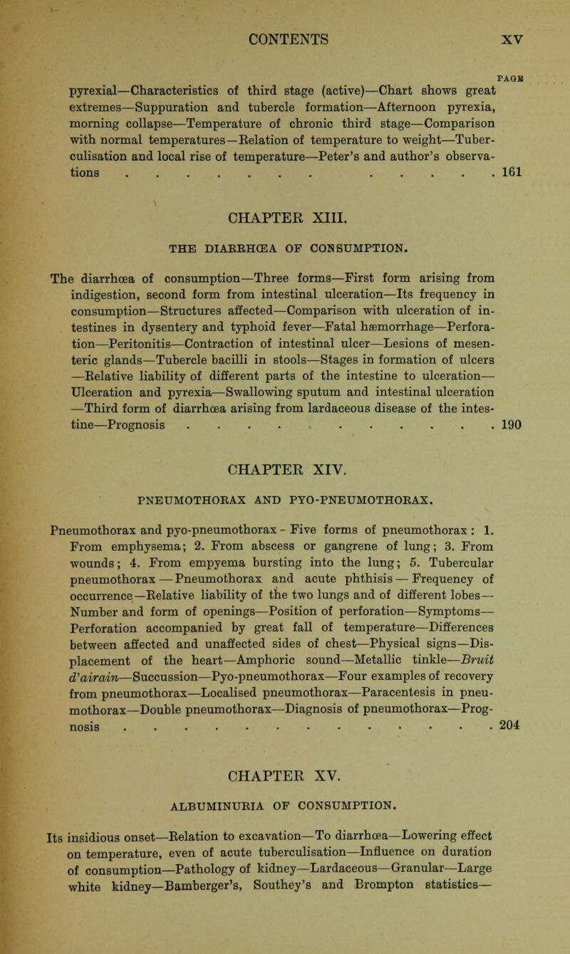 PAOB pyrexial—Characteristics of third stage (active)—Chart shows great extremes—Suppuration and tubercle formation—Afternoon pyrexia, morning collapse—Temperature of chronic third stage—Comparison with normal temperatures—Relation of temperature to weight—Tuber- culisation and local rise of temperature—Peter's and author's observa- tions 161 CHAPTER XIII. THE DIAEEHCEA OF CONSUMPTION. The diarrhoea of consumption—Three forms—First form arising from indigestion, second form from intestinal ulceration—Its frequency in consumption—Structures affected—Comparison with ulceration of in- testines in dysentery and typhoid fever—Fatal haemorrhage—Perfora- tion—Peritonitis—Contraction of intestinal ulcer—Lesions of mesen- teric glands—Tubercle bacilli in stools—Stages in formation of ulcers —Eelative liability of different parts of the intestine to ulceration— Ulceration and pyrexia—Swallowing sputum and intestinal ulceration —Third form of diarrhoea arising from lardaceous disease of the intes- tine—Prognosis 190 CHAPTER XIV. PNEUMOTHOEAX AND PYO-PNEUMOTHOEAX. Pneumothorax and pyo-pneumothorax - Five forms of pneumothorax : 1. From emphysema; 2. From abscess or gangrene of lung; 3. From wounds; 4. From empyema bursting into the lung; 5. Tubercular pneumothorax — Pneumothorax and acute phthisis — Frequency of occurrence—Relative liability of the two lungs and of different lobes— Number and form of openings—Position of perforation—Symptoms— Perforation accompanied by great fall of temperature—Differences between affected and unaffected sides of chest—Physical signs—Dis- placement of the heart—Amphoric sound—Metallic tinkle—Bruit d'airain—Succussion—Pyo-pneumothorax—Four examples of recovery from pneumothorax—Localised pneumothorax—Paracentesis in pneu- mothorax—Double pneumothorax—Diagnosis of pneumothorax—Prog- nosis 204 CHAPTER XV. ALBUMINUEIA OF CONSUMPTION. Its insidious onset—Relation to excavation—To diarrhoea—Lowering effect on temperature, even of acute tuberculisation—Influence on duration of consumption—Pathology of kidney—Lardaceous—Granular—Large white kidney—Bamberger's, Southey's and Brompton statistics—