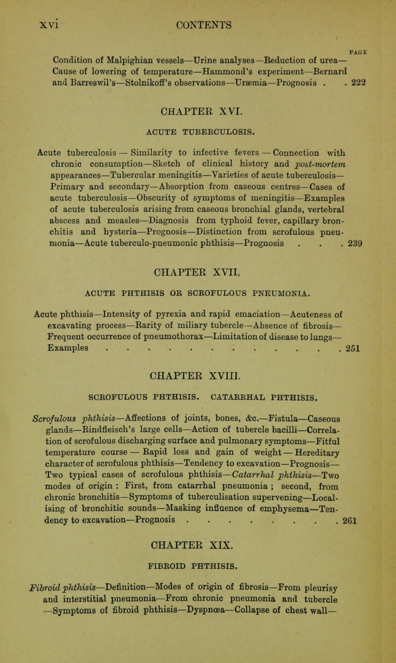 PAGE Condition of Malpighian vessels—Urine analyses—Reduction of urea— Cause of lowering of temperature—Hammond's experiment—Bernard and Barreswil's—Stolnikoff's observations—Uraemia—Prognosis . . 222 CHAPTER XVI. ACUTE TUBEBCULOS1S. Acute tuberculosis — Similarity to infective fevers — Connection with chronic consumption—Sketch of clinical history and post-mortem appearances—Tubercular meningitis—Varieties of acute tuberculosis— Primary and secondary—Absorption from caseous centres—Cases of acute tuberculosis—Obscurity of symptoms of meningitis—Examples of acute tuberculosis arising from caseous bronchial glands, vertebral abscess and measles—Diagnosis from typhoid fever, capillary bron- chitis and hysteria—Prognosis—Distinction from scrofulous pneu- monia—Acute tuberculo-pneumonic phthisis—Prognosis . . . 239 CHAPTER XVII. ACUTE PHTHISIS OE SCROFULOUS PNEUMONIA. Acute phthisis—Intensity of pyrexia and rapid emaciation—Acuteness of excavating process—Barity of miliary tubercle—Absence of fibrosis— Frequent occurrence of pneumothorax—Limitation of disease to lungs— Examples 251 CHAPTER XVIII. SCROFULOUS PHTHISIS. CATARRHAL PHTHISIS. Scrofulous phthisis—Affections of joints, bones, &c.—Fistula—Caseous glands—Rindfleisch's large cells—Action of tubercle bacilli—Correla- tion of scrofulous discharging surface and pulmonary symptoms—Fitful temperature course — Bapid loss and gain of weight — Hereditary character of scrofulous phthisis—Tendency to excavation—Prognosis— Two typical cases of scrofulous phthisis—Catarrlial phthisis—Two modes of origin : First, from catarrhal pneumonia ; second, from chronic bronchitis—Symptoms of tuberculisation supervening—Local- ising of bronchitic sounds—Masking influence of emphysema—Ten- dency to excavation—Prognosis 261 CHAPTER XIX. FIBROID PHTHISIS. Fibroid phthisis—Definition—Modes of origin of fibrosis—From pleurisy and interstitial pneumonia—From chronic pneumonia and tubercle —Symptoms of fibroid phthisis—Dyspnoea—Collapse of chest wall—