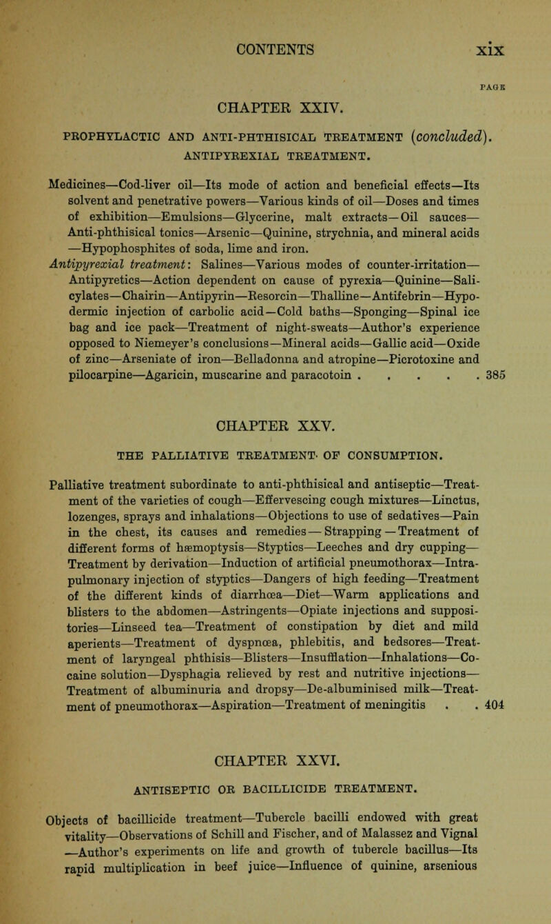 CHAPTER XXIV. PROPHYLACTIC AND ANTI-PHTHISICAL TREATMENT (concluded). ANTIPYREXIAL TREATMENT. Medicines—Cod-liver oil—Its mode of action and beneficial effects—Its solvent and penetrative powers—Various kinds of oil—Doses and times of exhibition—Emulsions—Glycerine, malt extracts—Oil sauces— Anti-phthisical tonics—Arsenic—Quinine, strychnia, and mineral acids —Hypophosphites of soda, lime and iron. Antipyrexial treatment: Salines—Various modes of counter-irritation— Antipyretics—Action dependent on cause of pyrexia—Quinine—Sali- cylates—Chairin—Antipyrin—Kesorcin—Thalline—Antifebrin—Hypo- dermic injection of carbolic acid—Cold baths—Sponging—Spinal ice bag and ice pack—Treatment of night-sweats—Author's experience opposed to Niemeyer's conclusions—Mineral acids—Gallic acid—Oxide of zinc—Arseniate of iron—Belladonna and atropine—Picrotoxine and pilocarpine—Agaricin, muscarine and paracotoin 385 CHAPTER XXV. THE PALLIATIVE TREATMENT- OP CONSUMPTION. Palliative treatment subordinate to anti-phthisical and antiseptic—Treat- ment of the varieties of cough—Effervescing cough mixtures—Linctus, lozenges, sprays and inhalations—Objections to use of sedatives—Pain in the chest, its causes and remedies—Strapping — Treatment of different forms of hfemoptysis—Styptics—Leeches and dry cupping— Treatment by derivation—Induction of artificial pneumothorax—Intra- pulmonary injection of styptics—Dangers of high feeding—Treatment of the different kinds of diarrhoea—Diet—Warm applications and blisters to the abdomen—Astringents—Opiate injections and supposi- tories—Linseed tea—Treatment of constipation by diet and mild aperients—Treatment of dyspnoea, phlebitis, and bedsores—Treat- ment of laryngeal phthisis—Blisters—Insufflation—Inhalations—Co- caine solution—Dysphagia relieved by rest and nutritive injections— Treatment of albuminuria and dropsy—De-albuminised milk—Treat- ment of pneumothorax—Aspiration—Treatment of meningitis . . 404 CHAPTER XXVI. ANTISEPTIC OR BACILLICIDE TREATMENT. Objects of bacillicide treatment—Tubercle bacilli endowed with great vitality—Observations of Schill and Fischer, and of Malassez and Vignal Author's experiments on life and growth of tubercle bacillus—Its rapid multiplication in beef juice—Influence of quinine, arsenious