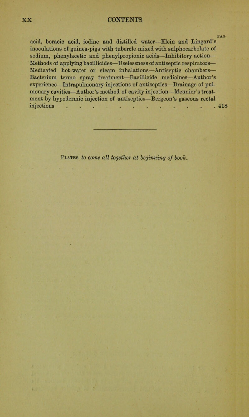 PAG acid, boracio acid, iodine and distilled water—Klein and Lingard's inoculations of guinea-pigs with tubercle mixed with sulphocarbolate of sodium, phenylacetic and phenylpropionic acids—Inhibitory action— Methods of applying bacillicides—Uselessness of antiseptic respirators— Medicated hot-water or steam inhalations—Antiseptic chambers— Bacterium termo spray treatment—Bacillicide medicines—Author's experience—Intrapulmonary injections of antiseptics—Drainage of pul- monary cavities—Author's method of cavity injection—Meunier's treat- ment by hypodermic injection of antiseptics—Bergeon's gaseous rectal injections ... 418 Plates to come all iogetlier at beginning of book.