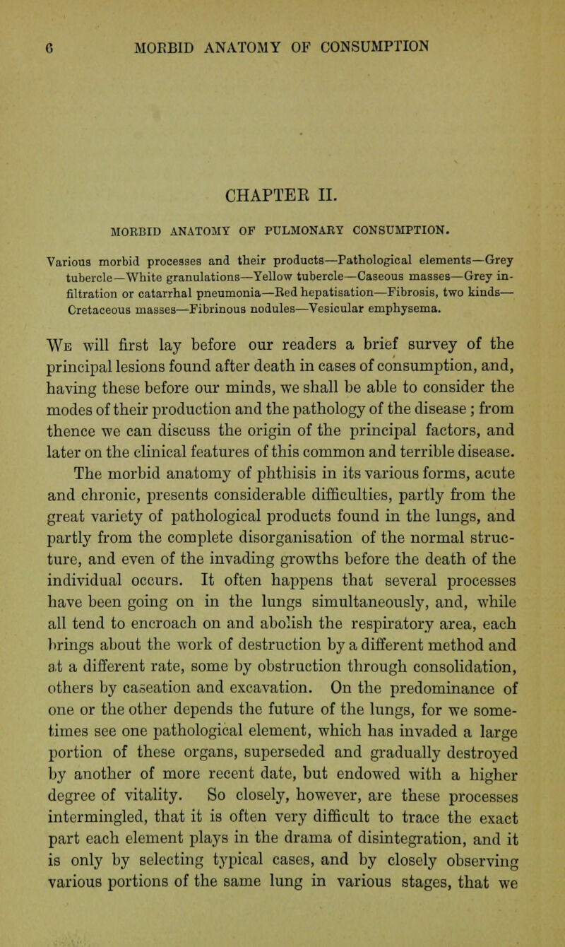 CHAPTEK II. MORBID ANATOMY OF PULMONARY CONSUMPTION. Various morbid processes and their products—Pathological elements—Grey tubercle—White granulations—Yellow tubercle—Caseous masses—Grey in- filtration or catarrhal pneumonia—Red hepatisation—Fibrosis, two kinds— Cretaceous masses—Fibrinous nodules—Vesicular emphysema. We will first lay before our readers a brief survey of the principal lesions found after death in cases of consumption, and, having these before our minds, we shall be able to consider the modes of their production and the pathology of the disease; from thence we can discuss the origin of the principal factors, and later on the clinical features of this common and terrible disease. The morbid anatomy of phthisis in its various forms, acute and chronic, presents considerable difficulties, partly from the great variety of pathological products found in the lungs, and partly from the complete disorganisation of the normal struc- ture, and even of the invading growths before the death of the individual occurs. It often happens that several processes have been going on in the lungs simultaneously, and, while all tend to encroach on and abolish the respiratory area, each brings about the work of destruction by a different method and a.t a different rate, some by obstruction through consolidation, others by caseation and excavation. On the predominance of one or the other depends the future of the lungs, for we some- times see one pathological element, which has invaded a large portion of these organs, superseded and gradually destroyed by another of more recent date, but endowed with a higher degree of vitality. So closely, however, are these processes intermingled, that it is often very difficult to trace the exact part each element plays in the drama of disintegration, and it is only by selecting typical cases, and by closely observing various portions of the same lung in various stages, that we