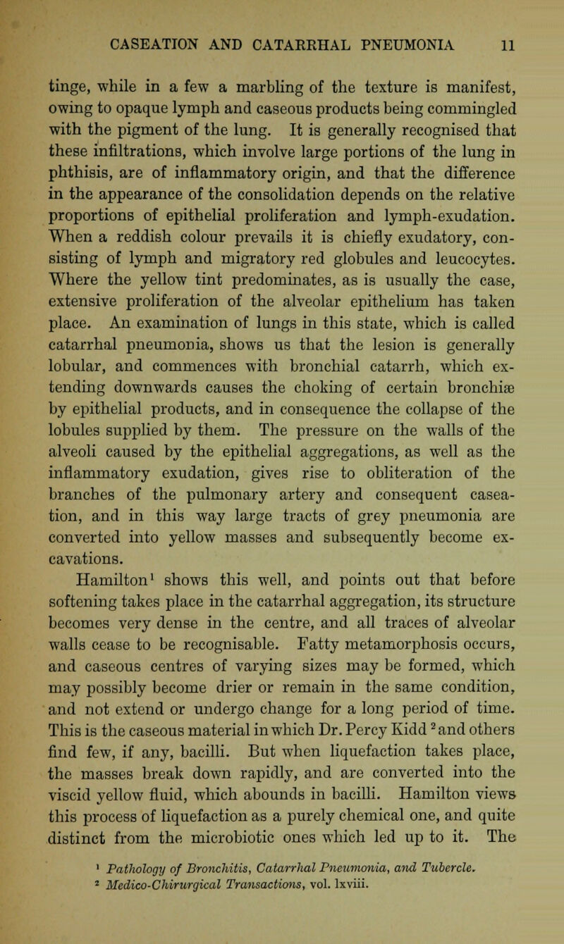 tinge, while in a few a marbling of the texture is manifest, owing to opaque lymph and caseous products being commingled with the pigment of the lung. It is generally recognised that these infiltrations, which involve large portions of the lung in phthisis, are of inflammatory origin, and that the difference in the appearance of the consolidation depends on the relative proportions of epithelial proliferation and lymph-exudation. When a reddish colour prevails it is chiefly exudatory, con- sisting of lymph and migratory red globules and leucocytes. Where the yellow tint predominates, as is usually the case, extensive proliferation of the alveolar epithelium has taken place. An examination of lungs in this state, which is called catarrhal pneumonia, shows us that the lesion is generally lobular, and commences with bronchial catarrh, which ex- tending downwards causes the choking of certain bronchise by epithelial products, and in consequence the collapse of the lobules supplied by them. The pressure on the walls of the alveoli caused by the epithelial aggregations, as well as the inflammatory exudation, gives rise to obliteration of the branches of the pulmonary artery and consequent casea- tion, and in this way large tracts of grey pneumonia are converted into yellow masses and subsequently become ex- cavations. Hamilton1 shows this well, and points out that before softening takes place in the catarrhal aggregation, its structure becomes very dense in the centre, and all traces of alveolar walls cease to be recognisable. Fatty metamorphosis occurs, and caseous centres of varying sizes may be formed, which may possibly become drier or remain in the same condition, and not extend or undergo change for a long period of time. This is the caseous material in which Dr. Percy Kidd 2and others find few, if any, bacilli. But when liquefaction takes place, the masses break down rapidly, and are converted into the viscid yellow fluid, which abounds in bacilli. Hamilton views this process of liquefaction as a purely chemical one, and quite distinct from the microbiotic ones which led up to it. The 1 Pathology of Bronchitis, Catarrhal Pneumonia, and Tubercle. 2 Medico-Chirurgical Transactions, vol. lxviii.